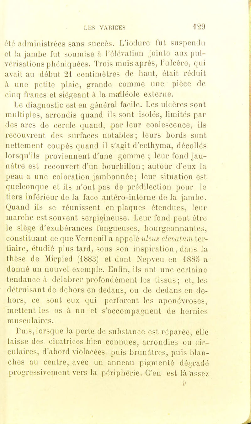 été administrées sans succès. L'iodure fui suspendu el la jambe fut soumise à l'élévation jointe aux pul- vérisations phéniquées. Trois mois après, l'ulcère, qui avait au début 21 centimètres de haut, était réduit à une petite plaie, grande comme une pièce de cinq francs et siégeant à la malléole exLerne. Le diagnostic est en général facile. Les ulcères sont multiples, arrondis quand ils sont isolés, limités par des arcs de cercle quand, par leur coalescence, ils recouvrent des surfaces notables; leurs bords sont nettement coupés quand il s'agit d'ecthyma, décollés lorsqu'ils proviennent d'une gomme ; leur fond jau- nâtre est recouvert d'un bourbillon; autour d'eux la peau a une coloration jambonnée; leur situation est quelconque et ils n'ont pas de prédilection pour le tiers inférieur de la face antéro-interne de la jambe. Quand ils se réunissent en plaques étendues, leur marebe est souvent serpigineuse. Leur fond peut être le siège d'exubérances fongueuses, bourgeonnantes, constituant ce que Verneuil a appelé ulcus elevatum ter- tiaire, étudié plus tard, sous son inspiration, dans la thèse de Mirpied (1883) et dont Nepveu en 1885 a donné un nouvel exemple. Enfin, ils ont une certaine tendance à délabrer profondément les tissus; et, leu détruisant de dehors en dedans, ou de dedans en de- hors, ce sont eux qui perforent les aponévroses, mettent les os à nu et s'accompagnent de hernies musculaires. Puis,lorsque la perte de substance est réparée, elle laisse des cicatrices bien connues, arrondies ou cir- culaires, d'abord violacées, puis brunâtres, puis blan- ches au centre, avec un anneau pigmenté dégradé progressivement vers la périphérie. C'en est là assez 9