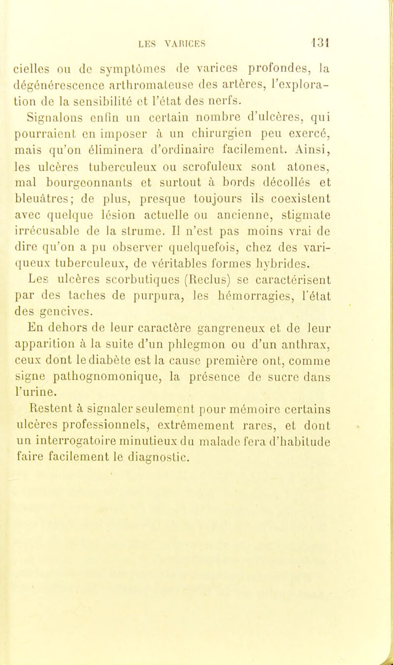 cielles ou de symptômes de varices profondes, la dégénérescence arthromateuse des artères, l'explora- tion de la sensibilité et l'état des nerfs. Signalons enfin un certain nombre d'ulcères, qui pourraient en imposer à un chirurgien peu exercé, mais qu'on éliminera d'ordinaire facilement. Ainsi, les ulcères tuberculeux ou scrofuleux sont atones, mal bourgeonnants et surtout à bords décollés et bleuâtres; de plus, presque toujours ils coexistent avec quelque lésion actuelle ou ancienne, stigmate irrécusable de la strume. Il n'est pas moins vrai de dire qu'on a pu observer quelquefois, chez des vari- queux tuberculeux, de véritables formes hybrides. Les ulcères scorbutiques (Reclus) se caractérisent par des taches de purpura, les hémorragies, l'état des gencives. En dehors de leur caractère gangreneux et de leur apparition à la suite d'un phlegmon ou d'un anthrax, ceux dont le diabète est la cause première ont, comme signe pathognomonique, la présence de sucre dans l'urine. Restent à signaler seulement pour mémoire certains ulcères professionnels, extrêmement rares, et dont un interrogatoire minutieux du malade fera d'habitude faire facilement le diagnostic.