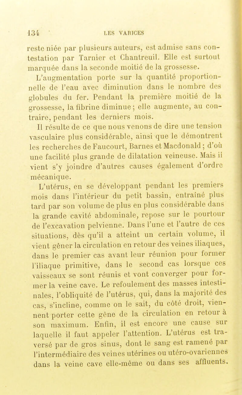 reste niée par plusieurs auteurs, est admise sans con- testation par Tarnier et Ghantreuil. Elle est surtout marquée dans la seconde moitié de la grossesse. L'augmentation porte sur la quantité proportion- nelle de l'eau avec diminution dans le nombre de- globules du fer. Pendant la première moitié de la grossesse, la fibrine diminue; elle augmente, au con- traire, pendant les derniers mois. Il résulte de ce que nous venons de dire une tension vasculaire plus considérable, ainsi que le démontrent les recherches de Faucourt, Barnes et Macdonald ; d'où une facilité plus grande de dilatation veineuse. Mais ii vient s'y joindre d'autres causes également d'ordre mécanique. L'utérus, en se développant pendant les premiers mois dans l'intérieur du petit bassin, entraîné plus tard par son volume de plus en plus considérable dans la grande cavité abdominale, repose sur le pourtour de l'excavation pelvienne. Dans l'une et l'autre de ces situations, dès qu'il a atteint un certain volume, il vient gêner la circulation en retour des veines iliaques, dans le premier cas avant leur réunion pour former l'iliaque primitive, dans le second cas lorsque ces vaisseaux se sont réunis et vont converger pour for- mer la veine cave. Le refoulement des masses intesti- nales, l'obliquité de l'utérus, qui, dans la majorité des cas, s'incline, comme on le sait, du côté droit, vien- nent porter cette gêne de la circulation en retour à son maximum. Enfin, il est encore une cause sur laquelle il faut appeler l'attention. L'utérus est tra- versé par de gros sinus, dont le sang est ramené par l'intermédiaire des veines utérines ou utéro-ovariennes dans la veine cave elle-même ou dans ses affluents.