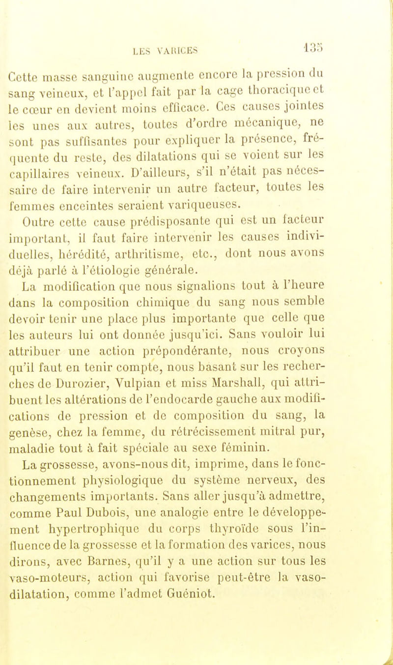 Cette masse sanguine augmente encore la pression du sang veineux, et l'appel fait par la cage thoracique et le cœur en devient moins efficace. Ces causes jointes les unes aux autres, toutes d'ordre mécanique, ne sont pas suffisantes pour expliquer la présence, fré- quente du reste, des dilatations qui se voient sur les capillaires veineux. D'ailleurs, s'il n'était pas néces- saire de faire intervenir un autre facteur, toutes les femmes enceintes seraient variqueuses. Outre cette cause prédisposante qui est un facteur important, il faut faire intervenir les causes indivi- duelles, hérédité, arthritisme, etc., dont nous avons déjà parlé à l'étiologie générale. La modification que nous signalions tout à l'heure dans la composition chimique du sang nous semble devoir tenir une place plus importante que celle que les auteurs lui ont donnée jusqu'ici. Sans vouloir lui attribuer une action prépondérante, nous croyons qu'il faut en tenir compte, nous basant sur les recher- ches de Durozier, Vulpian et miss Marshall, qui attri- buent les altérations de l'endocarde gauche aux modifi- cations de pression et de composition du sang, la genèse, chez la femme, du rétrécissement mitral pur, maladie tout à fait spéciale au sexe féminin. La grossesse, avons-nous dit, imprime, dans le fonc- tionnement physiologique du système nerveux, des changements importants. Sans aller jusqu'à admettre, comme Paul Dubois, une analogie entre le développe- ment hypertrophique du corps thyroïde sous l'in- fluence de la grossesse et la formation des varices, nous dirons, avec Barnes, qu'il y a une action sur tous les vaso-moteurs, action qui favorise peut-être la vaso- dilatation, comme l'admet Guéniot.