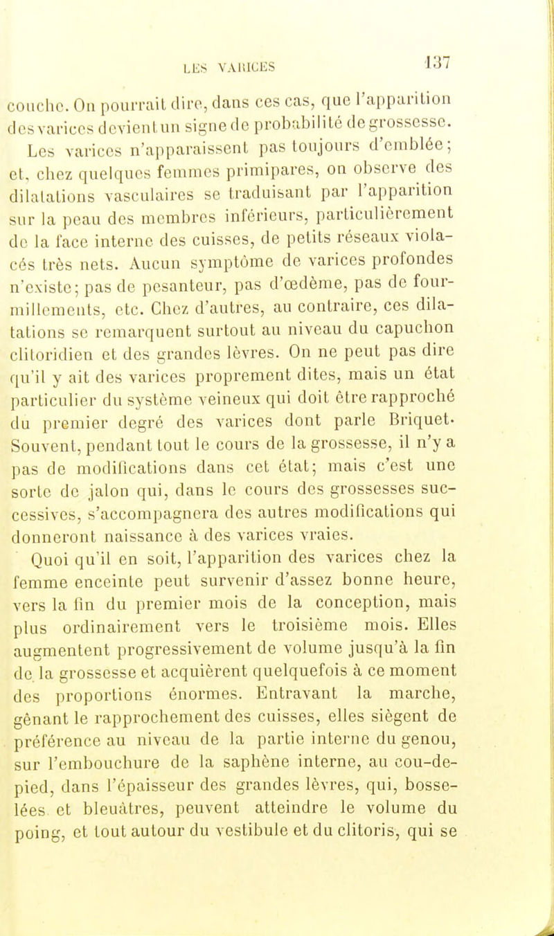 couche. On pourrait dire, dans ces cas, que l'apparition des varices devient un signe de probabilité de grossesse. Les varices n'apparaissent pas toujours d'emblée; et, chez quelques femmes primipares, on observe des dilatations vasculaires se traduisant par l'apparition sur la peau des membres inférieurs, particulièrement de la face interne des cuisses, de petits réseaux viola- cés très nets. Aucun symptôme de varices profondes n'existe; pas de pesanteur, pas d'œdème, pas de four- millements, etc. Chez d'autres, au contraire, ces dila- tations se remarquent surtout au niveau du capuchon clitoridien et des grandes lèvres. On ne peut pas dire qu'il y ait des varices proprement dites, mais un état particulier du système veineux qui doit être rapproché du premier degré des varices dont parle Briquet- Souvent, pendant tout le cours de la grossesse, il n'y a pas de modifications dans cet état; mais c'est une sorte de jalon qui, dans le cours des grossesses suc- cessives, s'accompagnera des autres modifications qui donneront naissance à des varices vraies. Quoi qu'il en soit, l'apparition des varices chez la femme enceinte peut survenir d'assez bonne heure, vers la fin du premier mois de la conception, mais plus ordinairement vers le troisième mois. Elles augmentent progressivement de volume jusqu'à la fin de la grossesse et acquièrent quelquefois à ce moment des proportions énormes. Entravant la marche, gênant le rapprochement des cuisses, elles siègent de préférence au niveau de la partie interne du genou, sur l'embouchure de la saphène interne, au cou-de- pied, dans l'épaisseur des grandes lèvres, qui, bosse- lées et bleuâtres, peuvent atteindre le volume du poing, et tout autour du vestibule et du clitoris, qui se