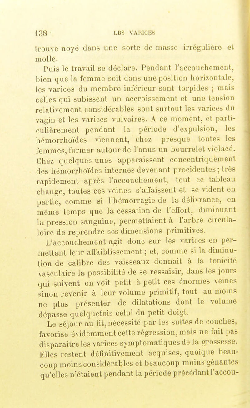 trouve noyé dans une sorte de masse irrégulière et molle. Puis le travail se déclare. Pendant l'accouchement, bien que la femme soit dans une position horizontale, les varices du membre inférieur sont torpides ; mais celles qui subissent un accroissement et une tension relativement considérables sont surtout les varices du vagin et les varices vulvaires. A ce moment, et parti- culièrement pendant la période d'expulsion, les hémorrhoïdes viennent, chez presque toutes les femmes, former autour de l'anus un bourrelet violacé. Chez quelques-unes apparaissent concentriquement des hémorrhoïdes internes devenant procidentes ; très rapidement après l'accouchement, tout ce tableau change, toutes ces veines s'affaissent et se vident en partie, comme si l'hémorragie de la délivrance, en même temps que la cessation de l'effort, diminuant la pression sanguine, permettaient à l'arbre circula- ire de reprendre ses dimensions primitives. L'accouchement agit donc sur les varices en per- mettant leur affaiblissement ; et, comme si la diminu- tion de calibre des vaisseaux donnait à la tonicité vasculaire la possibilité de se ressaisir, dans les jours qui suivent on voit petit à petit ces énormes veines sinon revenir à leur volume primitif, tout au moins ne plus présenter de dilatations dont le volume dépasse quelquefois celui du petit doigt. Le séjour au lit, nécessité par les suites de couches, favorise évidemment cette régression, mais ne fait pas disparaître les varices symptomatiques de la grossesse. Elles restent définitivement acquises, quoique beau- coup moins considérables et beaucoup moins gênantes qu'elles n'étaient pendant la période précédantl'accou-