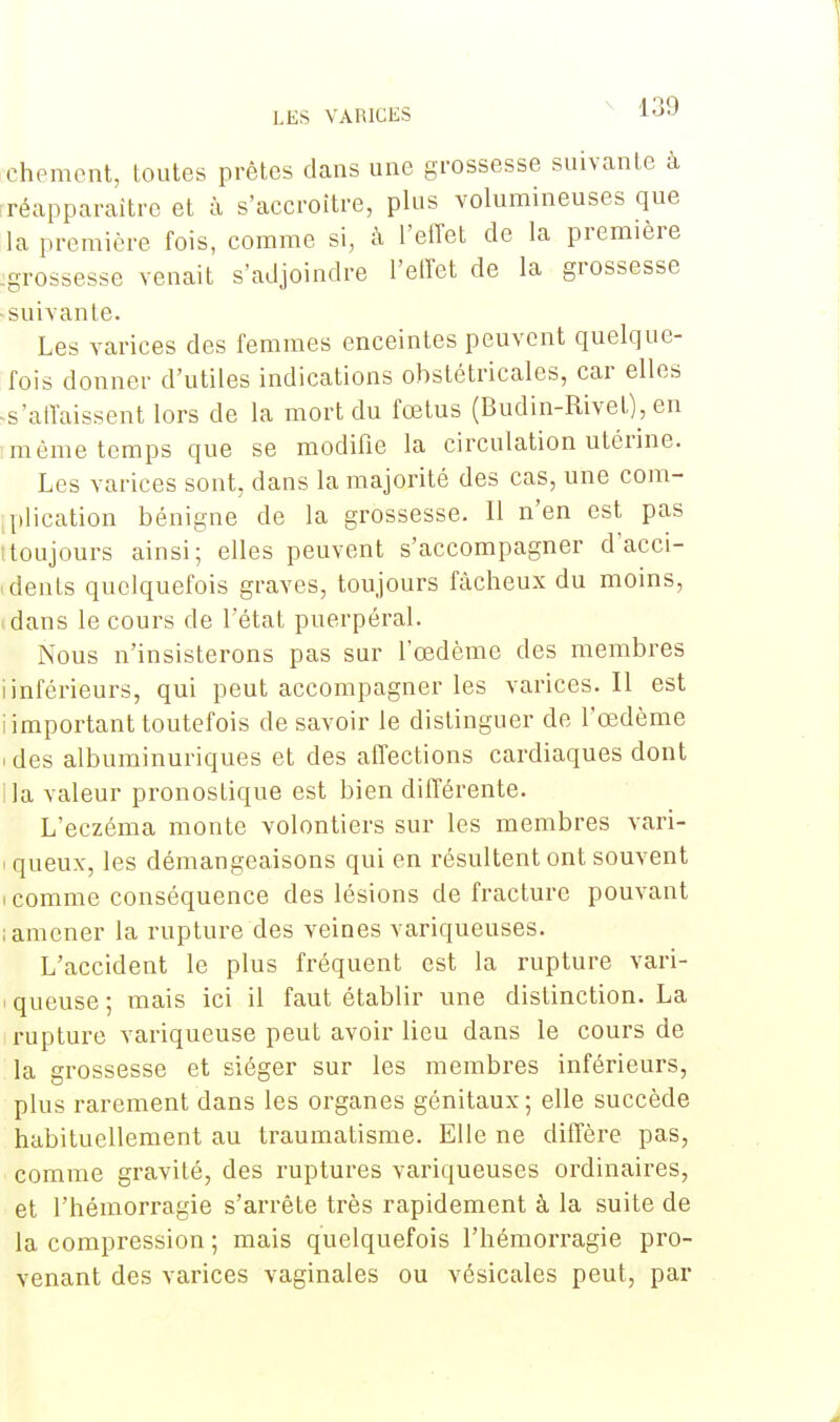 chement, toutes prêtes dans une grossesse suivante à réapparaître et à s'accroître, plus volumineuses que la première fois, comme si, à l'effet de la première 'grossesse venait s'adjoindre l'effet de la grossesse • suivante. Les varices des femmes enceintes peuvent quelque- fois donner d'utiles indications obstétricales, car elles -s'affaissent lors de la mort du fœtus (Budin-Rivet), en imème temps que se modifie la circulation utérine. Les varices sont, dans la majorité des cas, une com- plication bénigne de la grossesse. Il n'en est pas (toujours ainsi; elles peuvent s'accompagner dacci- « dents quelquefois graves, toujours fâcheux du moins, .dans le cours de l'état puerpéral. Nous n'insisterons pas sur l'œdème des membres iinférieurs, qui peut accompagner les varices. Il est i important toutefois de savoir le distinguer de l'œdème i des albuminuriques et des affections cardiaques dont i la valeur pronostique est bien différente. L'eczéma monte volontiers sur les membres vari- i queux, les démangeaisons qui en résultent ont souvent ! comme conséquence des lésions de fracture pouvant ; amener la rupture des veines variqueuses. L'accident le plus fréquent est la rupture vari- i queuse ; mais ici il faut établir une distinction. La rupture variqueuse peut avoir lieu dans le cours de la grossesse et siéger sur les membres inférieurs, plus rarement dans les organes génitaux; elle succède habituellement au traumatisme. Elle ne diffère pas, comme gravité, des ruptures variqueuses ordinaires, et l'hémorragie s'arrête très rapidement à la suite de la compression ; mais quelquefois l'hémorragie pro- venant des varices vaginales ou vésicales peut, par