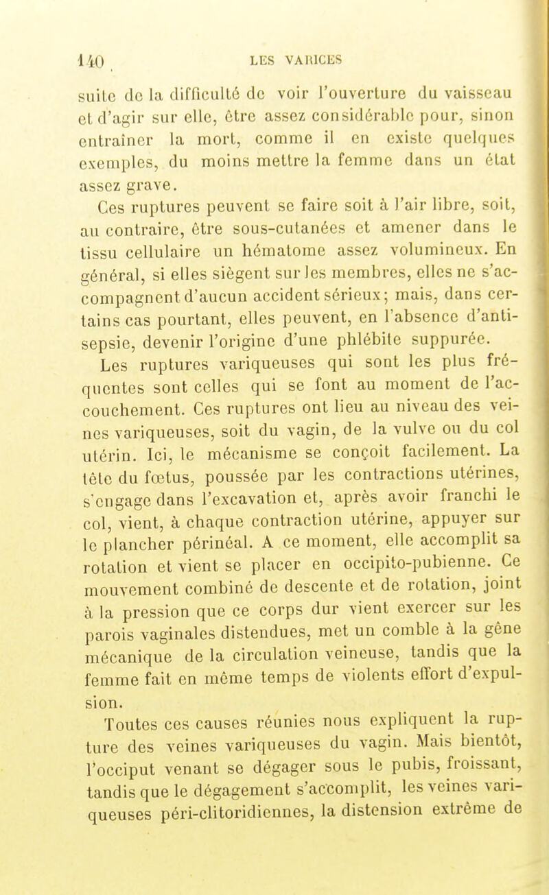 suilc do la difficulté de voir l'ouverture du vaisseau et d'agir sur elle, être assez considérable pour, sinon entraîner la mort, comme il en existe quelques exemples, du moins mettre la femme dans un état assez grave. Ces ruptures peuvent se faire soit à l'air libre, soit, au contraire, être sous-cutanées et amener dans le tissu cellulaire un hématome assez volumineux. En général, si elles siègent sur les membres, elles ne s'ac- compagnent d'aucun accident sérieux; mais, dans cer- tains cas pourtant, elles peuvent, en l'absence d'anti- sepsie, devenir l'origine d'une phlébite suppurée. Les ruptures variqueuses qui sont les plus fré- quentes sont celles qui se font au moment de l'ac- couchement. Ces ruptures ont lieu au niveau des vei- nes variqueuses, soit du vagin, de la vulve ou du col utérin. Ici, le mécanisme se conçoit facilement. La tête du fœtus, poussée par les contractions utérines, s'engage dans l'excavation et, après avoir franchi le col, vient, à chaque contraction utérine, appuyer sur le plancher périnéal. A ce moment, elle accomplit sa rotation et vient se placer en occipito-pubienne. Ce mouvement combiné de descente et de rotation, joint à la pression que ce corps dur vient exercer sur les parois vaginales distendues, met un comble à la gêne mécanique de la circulation veineuse, tandis que la femme fait en même temps de violents effort d'expul- sion. Toutes ces causes réunies nous expliquent la rup- ture des veines variqueuses du vagin. Mais bientôt, l'occiput venant se dégager sous le pubis, froissant, tandis que le dégagement s'accomplit, les veines vari- queuses péri-clitoridiennes, la distension extrême de