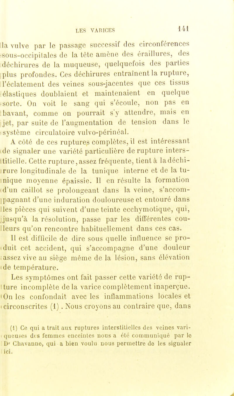 lia vulve par le passage successif des circonférences -sous-occipilales do la tête amène des éraillures, des déchirures de la muqueuse, quelquefois des parties plus profondes. Ces déchirures entraînent la rupture, l'éclatement des veines sous-jacentes que ces tissus élastiques doublaient et maintenaient en quelque ■ sorte. On voit le sang qui s'écoule, non pas en ; bavant, comme on pourrait s'y attendre, mais en I jet, par suite de l'augmentation de tension clans le -système circulatoire vulvo-périnéal. A côté de ces ruptures complètes, il est intéressant ide signaler une variété particulière de rupture inters- titielle. Cette rupture, assez fréquente, tient à la déchi- irure longitudinale de la tunique interne et de la tu- inique moyenne épaissie. Il en résulte la formation (d'un caillot se prolongeant dans la veine, s'accom- ipagnant d'une induration douloureuse et entouré dans lies pièces qui suivent d'une teinte ecchymotique, qui, jjusqu'à la résolution, passe par les différentes cou- Ileurs qu'on rencontre habituellement dans ces cas. Il est difficile de dire sous quelle influence se pro- duit cet accident, qui s'accompagne d'une douleur ; assez vive au siège môme de la lésion, sans élévation (de température. Les symptômes ont fait passer cette variété de rup- iture incomplète delà varice complètement inaperçue. • On les confondait avec les inflammations locales et i circonscrites (1). Nous croyons au contraire que, dans (1) Ce qui a trait aux ruptures interstitielles des veines vari- queuses dis femmes enceintes nous a été communiqué par le Dr Chavanne, qui a bien voulu nous permettre de les sigualer ici.