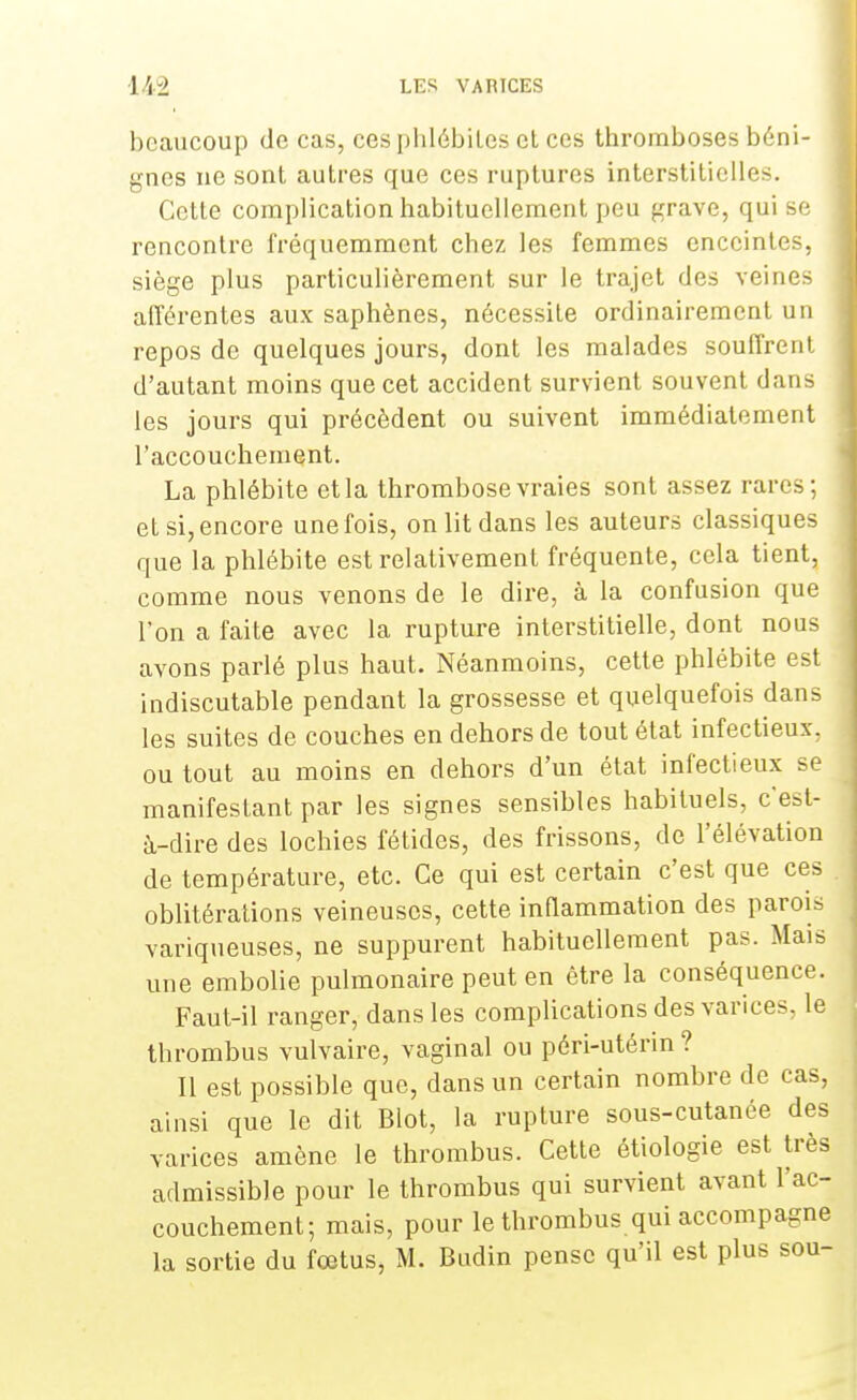 beaucoup de cas, ces phlébites et ces thromboses béni- gnes ne sont autres que ces ruptures interstitielles. Cette complication habituellement peu grave, qui se rencontre fréquemment chez les femmes enceintes, siège plus particulièrement sur le trajet des veines afférentes aux saphènes, nécessite ordinairement un repos de quelques jours, dont les malades souffrent d'autant moins que cet accident survient souvent dans les jours qui précèdent ou suivent immédiatement l'accouchement. La phlébite et la thrombose vraies sont assez rares; et si, encore une fois, on lit dans les auteurs classiques que la phlébite est relativement fréquente, cela tient, comme nous venons de le dire, à la confusion que l'on a faite avec la rupture interstitielle, dont nous avons parlé plus haut. Néanmoins, cette phlébite est indiscutable pendant la grossesse et quelquefois dans les suites de couches en dehors de tout état infectieux, ou tout au moins en dehors d'un état infectieux se manifestant par les signes sensibles habituels, c'est- à-dire des lochies fétides, des frissons, de l'élévation de température, etc. Ce qui est certain c'est que ces oblitérations veineuses, cette inflammation des parois variqueuses, ne suppurent habituellement pas. Mais une embolie pulmonaire peut en être la conséquence. Faut-il ranger, dans les complications des varices, le thrombus vulvaire, vaginal ou péri-utérin ? Il est possible que, dans un certain nombre de cas, ainsi que le dit Blot, la rupture sous-cutanée des varices amène le thrombus. Cette étiologie est très admissible pour le thrombus qui survient avant l'ac- couchement; mais, pour le thrombus qui accompagne