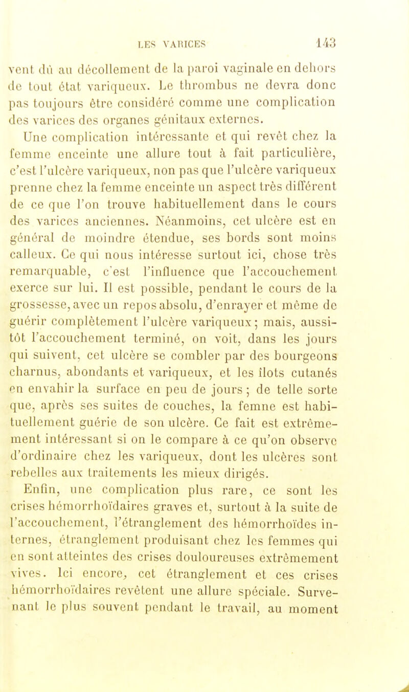 vent dû au décollement de la paroi vaginale en dehors de tout état variqueux. Le thrombus ne devra donc pas toujours être considéré comme une complication des varices des organes génitaux externes. Une complication intéressante et qui revêt chez la femme enceinte une allure tout à fait particulière, c'est l'ulcère variqueux, non pas que l'ulcère variqueux prenne chez la femme enceinte un aspect très différent de ce que l'on trouve habituellement dans le cours des varices anciennes. Néanmoins, cet ulcère est en général de moindre étendue, ses bords sont moins calleux. Ce qui nous intéresse surtout ici, chose très remarquable, c'est l'influence que l'accouchement, exerce sur lui. Il est possible, pendant le cours de la grossesse, avec un repos absolu, d'enrayer et même de guérir complètement l'ulcère variqueux; mais, aussi- tôt l'accouchement terminé, on voit, dans les jours qui suivent, cet ulcère se combler par des bourgeons charnus, abondants et variqueux, et les îlots cutanés en envahir la surface en peu de jours ; de telle sorte que, après ses suites de couches, la femne est habi- tuellement guérie de son ulcère. Ce fait est extrême- ment intéressant si on le compare à ce qu'on observe d'ordinaire chez les variqueux, dont les ulcères sont rebelles aux traitements les mieux dirigés. Enfin, une complication plus rare, ce sont les crises hémorrhoïdaires graves et, surtout à la suite de l'accouchement, l'étranglement des hémorrhoïdes in- ternes, étranglement produisant chez les femmes qui en sont atteintes des crises douloureuses extrêmement vives. Ici encore, cet étranglement et ces crises hémorrhoïdaires revêtent une allure spéciale. Surve- nant le plus souvent pendant le travail, au moment