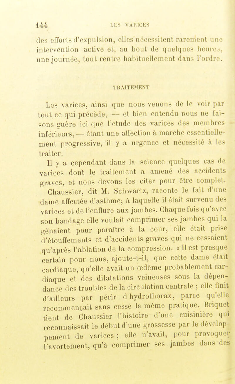 des efforts d'expulsion, elles nécessitent rarement une intervention active et, au bout de quelques heure.;, une journée, tout rentre habituellement dans l'ordre. TRAITEMENT Les varices, ainsi que nous venons de le voir par tout ce qui précède, — et bien entendu nous ne fai- sons guère ici que l'étude des varices des membres inférieurs, — étant une affection à marche essentielle- ment progressive, il y a urgence et nécessité à les traiter. Il y a cependant dans la science quelques cas de varices dont le traitement a amené des accidents graves, et nous devons les citer pour être complet. Chaussier, dit M. Schwartz, raconte le fait d'une dame affectée d'asthme} à laquelle il était survenu des varices et de l'enflure aux jambes. Chaque fois qu'avec son bandage elle voulait comprimer ses jambes qui la gênaient pour paraître à la cour, elle était prise d'étouffements et d'accidents graves qui ne cessaient qu'après l'ablation de la compression. « Il est presque certain pour nous, ajoute-t-il, que cette dame était cardiaque, qu'elle avait un œdème probablement car- diaque et des dilatations veineuses sous la dépen- dance des troubles de la circulation centrale ; elle linit d'ailleurs par périr d'hydrothorax, parce qu'elle recommençait sans cesse la même pratique. Briquet tient de Chaussier l'histoire d'une cuisinière qui reconnaissait le début d'une grossesse par le dévelop- pement de varices ; elle n'avait, pour provoquer l'avortement, qu'à comprimer ses jambes dans deâ