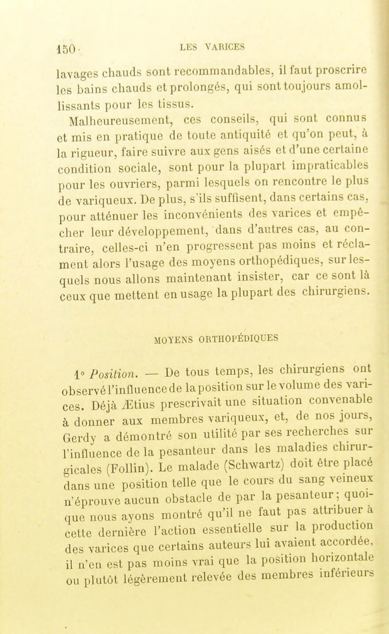 lavages chauds sont recommandables, il faut proscrire les bains chauds et prolongés, qui sont toujours amol- lissants pour les tissus. Malheureusement, ces conseils, qui sont connus et mis en pratique de toute antiquité et qu'on peut, à la rigueur, faire suivre aux gens aisés et d'une certaine condition sociale, sont pour la plupart impraticables pour les ouvriers, parmi lesquels on rencontre le plus de variqueux. De plus, s'ils suffisent, dans certains cas, pour atténuer les inconvénients des varices et empê- cher leur développement, dans d'autres cas, au con- traire, celles-ci n'en progressent pas moins et récla- ment alors l'usage des moyens orthopédiques, sur les- quels nous allons maintenant insister, car ce sont là ceux que mettent en usage la plupart des chirurgiens. MOYENS ORTHOPÉDIQUES 1» Position. — De tous temps, les chirurgiens ont observé l'influence de la position sur le volum e des vari- ces. Déjà iEtius prescrivait une situation convenable à donner aux membres variqueux, et, de nos jours, Gerdy a démontré son utilité par ses recherches sur l'influence de la pesanteur dans les maladies chirur- gicales (Follin). Le malade (Schwartz) doit être placé dans une position telle que le cours du sang veineux n'éprouve aucun obstacle de par la pesanteur; quoi- que nous ayons montré qu'il ne faut pas attribuer à cette dernière l'action essentielle sur la production des varices que certains auteurs lui avaient accordée, il n'en est pas moins vrai que la position horizontale ou plutôt légèrement relevée des membres inférieurs