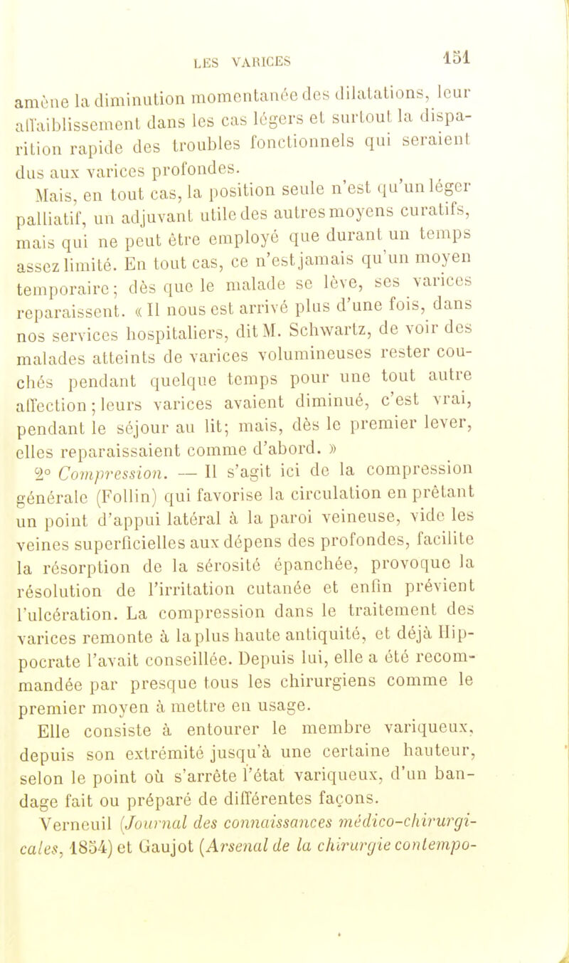 amène la diminution momentanée des dilatations, leur affaiblissement dans les cas légers et surtout la dispa- rition rapide des troubles fonctionnels qui seraient dus aux varices profondes. Mais, en tout cas, la position seule n'est qu'un léger palliatif, un adjuvant utile des autres moyens curatifs, mais qui ne peut être employé que durant un temps assez limité. En tout cas, ce n'est jamais qu'un moyen temporaire; dès que le malade se lève, ses varices reparaissent. « Il nous est arrivé plus d'une fois, dans nos services hospitaliers, dit M. Schwartz, de voir des malades atteints de varices volumineuses rester cou- chés pendant quelque temps pour une tout autre affection ; leurs varices avaient diminué, c'est vrai, pendant le séjour au lit; mais, dès le premier lever, elles reparaissaient comme d'abord. » 2° Compression. — Il s'agit ici de la compression générale (Follin) qui favorise la circulation en prêtant un point d'appui latéral à la paroi veineuse, vide les veines superficielles aux dépens des profondes, facilite la résorption de la sérosité épanchée, provoque la résolution de l'irritation cutanée et enfin prévient l'ulcération. La compression dans le traitement des varices remonte à la plus haute antiquité, et déjà Hip- pocrate l'avait conseillée. Depuis lui, elle a été recom- mandée par presque tous les chirurgiens comme le premier moyen à mettre en usage. Elle consiste à entourer le membre variqueux, depuis son extrémité jusqu'à une certaine hauteur, selon le point où s'arrête l'état variqueux, d'un ban- dage fait ou préparé de différentes façons. Verneuil {Journal des connaissances médico-chirurgi- cales, 1854) et Gaujot {Arsenal de la chirurgie contempo-