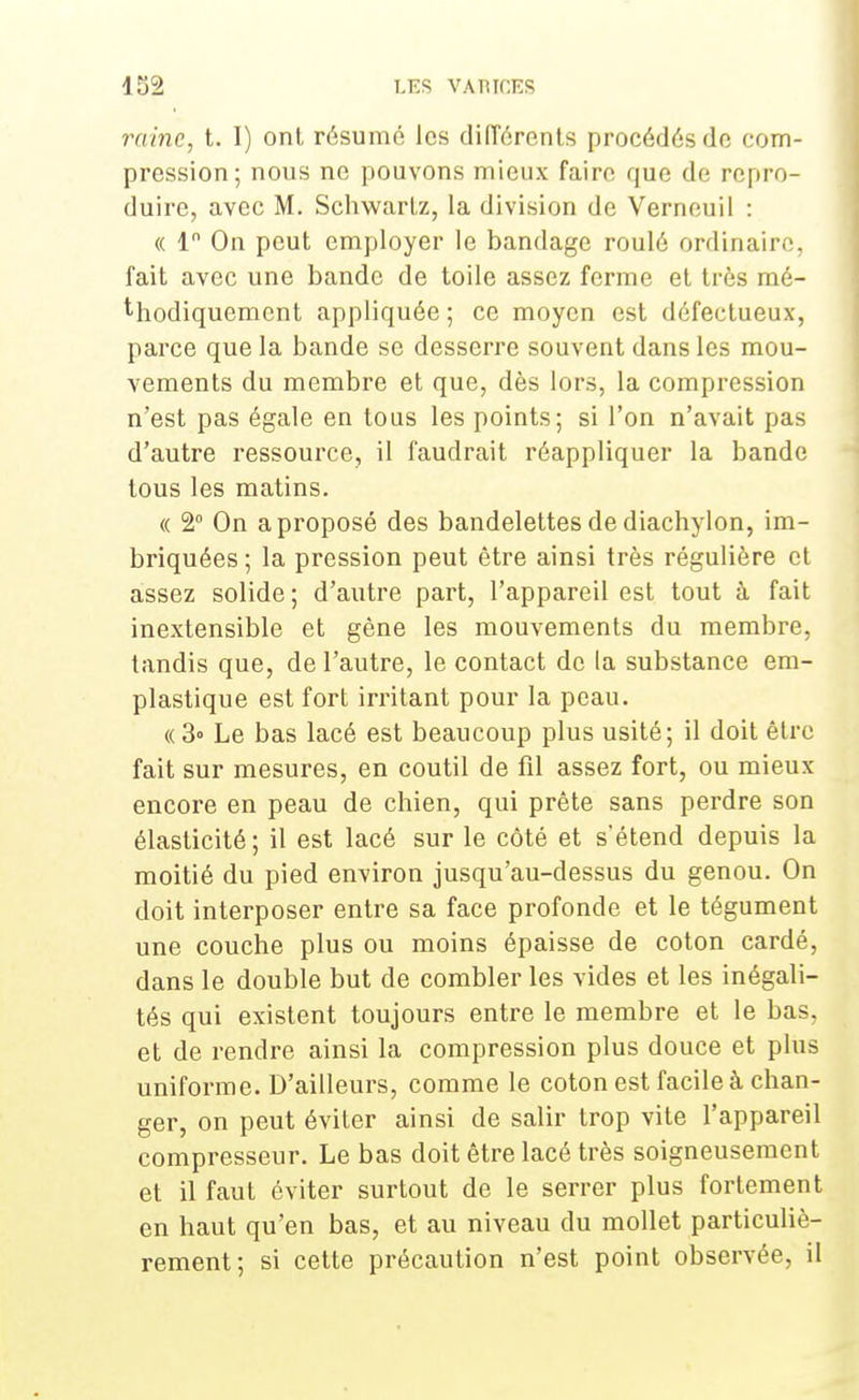 raine, t. I) ont résumé les différents procédés de com- pression; nous ne pouvons mieux faire que de repro- duire, avec M. Schwartz, la division de Verneuil : « 1 On peut employer le bandage roulé ordinaire, fait avec une bande de toile assez ferme et très mé- thodiquement appliquée ; ce moyen est défectueux, parce que la bande se desserre souvent dans les mou- vements du membre et que, dès lors, la compression n'est pas égale en tous les points; si l'on n'avait pas d'autre ressource, il faudrait réappliquer la bande tous les matins. « 2° On a proposé des bandelettes de diachylon, im- briquées ; la pression peut être ainsi très régulière et assez solide; d'autre part, l'appareil est tout à fait inextensible et gène les mouvements du membre, tandis que, de l'autre, le contact de la substance em- plastique est fort irritant pour la peau. «3» Le bas lacé est beaucoup plus usité; il doit être fait sur mesures, en coutil de fil assez fort, ou mieux encore en peau de chien, qui prête sans perdre son élasticité; il est lacé sur le côté et s'étend depuis la moitié du pied environ jusqu'au-dessus du genou. On doit interposer entre sa face profonde et le tégument une couche plus ou moins épaisse de coton cardé, dans le double but de combler les vides et les inégali- tés qui existent toujours entre le membre et le bas, et de rendre ainsi la compression plus douce et plus uniforme. D'ailleurs, comme le coton est facile à chan- ger, on peut éviter ainsi de salir trop vite l'appareil compresseur. Le bas doit être lacé très soigneusement et il faut éviter surtout de le serrer plus fortement en haut qu'en bas, et au niveau du mollet particuliè- rement; si cette précaution n'est point observée, il