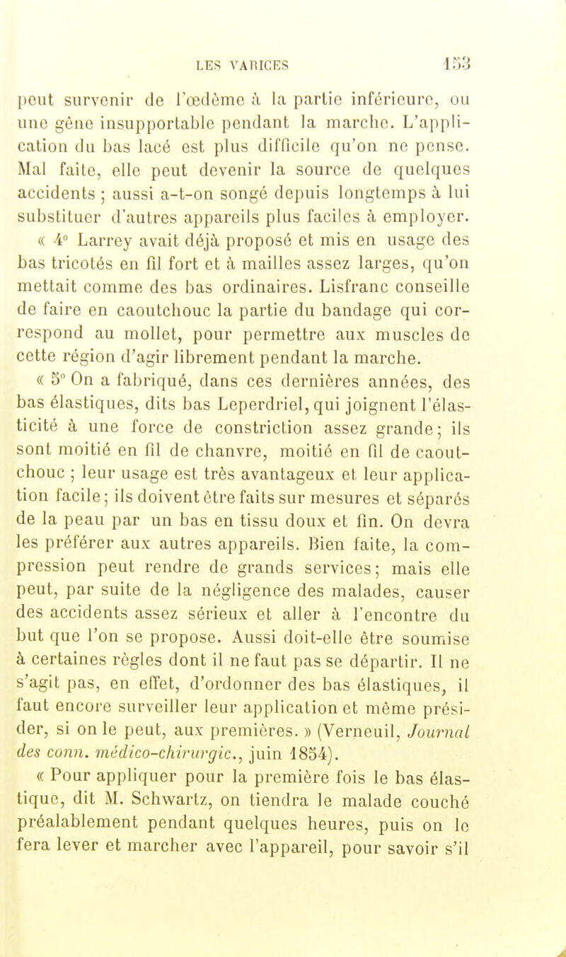 peut survenir de l'œdème à la partie inférieure, ou une gêne insupportable pendant la marche. L'appli- cation du bas lacé est plus difficile qu'on ne pense. Mal faite, elle peut devenir la source de quelques accidents ; aussi a-t-on songé depuis longtemps à lui substituer d'autres appareils plus faciles à employer. « 4° Larrey avait déjà proposé et mis en usage des bas tricotés en fil fort et à mailles assez larges, qu'on mettait comme des bas ordinaires. Lisfranc conseille de faire en caoutchouc la partie du bandage qui cor- respond au mollet, pour permettre aux muscles de cette région d'agir librement pendant la marche. « 5° On a fabriqué, dans ces dernières années, des bas élastiques, dits bas Leperdriel, qui joignent l'élas- ticité à une force de constriction assez grande; ils sont moitié en fil de chanvre, moitié en fil de caout- chouc ; leur usage est très avantageux et, leur applica- tion facile ; ils doivent être faits sur mesures et séparés de la peau par un bas en tissu doux et fin. On devra les préférer aux autres appareils. Bien faite, la com- pression peut rendre de grands services; mais elle peut, par suite de la négligence des malades, causer des accidents assez sérieux et aller à rencontre du but que l'on se propose. Aussi doit-elle être soumise à certaines règles dont il ne faut pas se départir. Il ne s'agit pas, en effet, d'ordonner des bas élastiques, il faut encore surveiller leur application et même prési- der, si on le peut, aux premières. » (Verneuil, Journal des conn. médico-chirurgie., juin 1854). « Pour appliquer pour la première fois le bas élas- tique, dit M. Schwartz, on tiendra le malade couché préalablement pendant quelques heures, puis on le fera lever et marcher avec l'appareil, pour savoir s'il