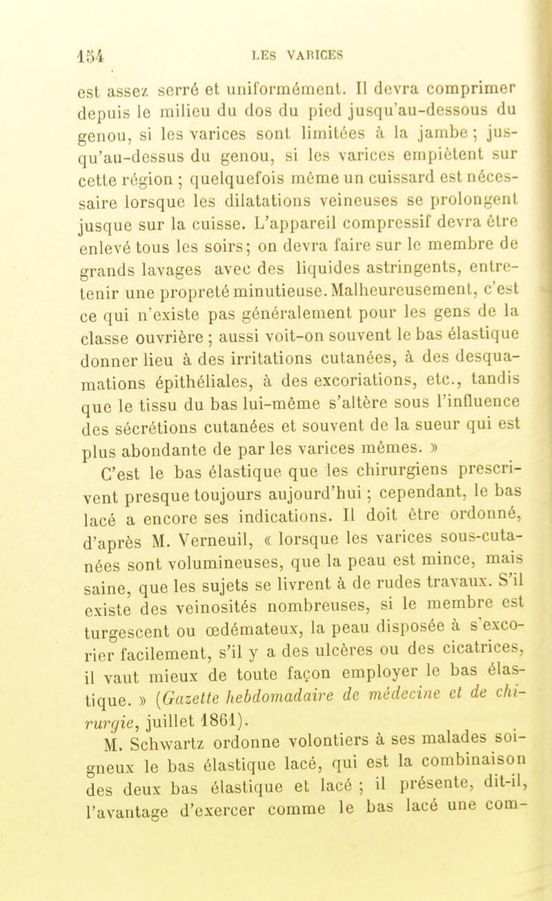 est assez serré et uniformément. Il devra comprimer depuis le milieu du dos du pied jusqu'au-dessous du genou, si les varices sont limitées à la jambe ; jus- qu'au-dessus du genou, si les varices empiètent sur cette région ; quelquefois même un cuissard est néces- saire lorsque les dilatations veineuses se prolongent jusque sur la cuisse. L'appareil compressif devra être enlevé tous les soirs; on devra faire sur le membre de grands lavages avec des liquides astringents, entre- tenir une propreté minutieuse. Malheureusement, c'est ce qui n'existe pas généralement pour les gens de la classe ouvrière ; aussi voit-on souvent le bas élastique donner lieu à des irritations cutanées, à des desqua- mations épithéliales, à des excoriations, etc., tandis que le tissu du bas lui-même s'altère sous l'influence des sécrétions cutanées et souvent de la sueur qui est plus abondante de par les varices mêmes. » C'est le bas élastique que les chirurgiens prescri- vent presque toujours aujourd'hui ; cependant, le bas lacé a encore ses indications. Il doit être ordonné, d'après M. Verneuil, « lorsque les varices sous-cuta- nées sont volumineuses, que la peau est mince, mais saine, que les sujets se livrent à de rudes travaux. S'il existe des veinosités nombreuses, si le membre est turgescent ou œdémateux, la peau disposée à s'exco- rier facilement, s'il y a des ulcères ou des cicatrices, il vaut mieux de toute façon employer le bas élas- tique. » {Gazette hebdomadaire de médecine et de chi- rurgie, juillet 1861). M. Schwartz ordonne volontiers à ses malades soi- gneux le bas élastique lacé, qui est la combinaison des deux bas élastique et lacé; il présente, dit-il, l'avantage d'exercer comme le bas lacé une com-