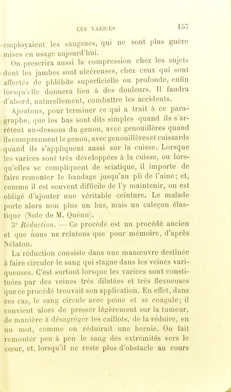 employaient les sangsues, qui ne sont plus guère mises en usage aujourd'hui. On prescrira aussi la compression chez les sujets dont les jambes sont ulcéreuses, chez ceux qui sont affectés de phlébite superficielle ou profonde, enfin lorsqu'elle donnera lieu à des douleurs. Il faudra d'abord, naturellement, combattre les accidents. Ajoutons, pour terminer ce qui a trait à ce para- graphe, que les bas sont dits simples quand ils s'ar- rêtent au-dessous du genou, avec genouillères quand ils comprennent le genou, avec genouillères et cuissards quand ils s'appliquent aussi sur la cuisse. Lorsque les varices sont très développées à la cuisse, ou lors- qu'elles se compliquent de sciatique, il importe de faire remonter le bandage jusqu'au pli de l'aine; et, comme il est souvent difficile de l'y maintenir, on est obligé d'ajouter une véritable ceinture. Le malade porte alors non plus un bas, mais un caleçon élas- tique (Note de M. Quénu). 3° Réduction. — Ce procédé est un procédé ancien et que nous ne relatons que pour mémoire, d'après Nélaton. La réduction consiste dans une manœuvre destinée à faire circuler le sang qui stagne dans les veines vari- queuses. C'est surtout lorsque les varices sont consti- tuées par des veines très dilatées et très flexueus.es que ce procédé trouvait son application. En effet, dans ces cas, le sang circule avec peine et se coagule; il convient alors de presser légèrement sur la tumeur, de manière à désagréger les caillots, de la réduire, en un mot, comme on réduirait une hernie. On fait remonter peu à peu le sang des extrémités vers le cœur, et, lorsqu'il ne reste plus d'obstacle au cours