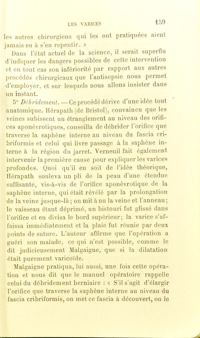 les autres chirurgiens qui les ont pratiquées aient jamais eu à s'en repentir. » Dans l'état actuel de la science, il serait superflu d'indiquer les dangers possibles de cette intervention et en tout cas son infériorité par rapport aux autres procédés chirurgicaux que l'antisepsie nous permet d'employer, et sur lesquels nous allons insister dans un instant. 5° Débridement. — Ce procédé dérive d'une idée tout anatomique. Hérapath (de Bristol), convaincu que les veines subissent un étranglement au niveau des orifi- ces aponévrotiques, conseilla de débrider l'orifice que traverse la saphène interne au niveau du fascia cri- briformis et celui qui livre passage à la saphène in- terne à la région du jarret. Verneuil fait également intervenir la première cause pour expliquer les varices profondes. Quoi qu'il en soit de l'idée théorique, Hérapath souleva un pli de la peau d'une étendue suffisante, vis-à-vis de l'orifice aponévrotique de la saphène interne, qui était révélé par la prolongation de la veine jusque-là ; on mit à nu la veine et l'anneau ; le vaisseau étant déprimé, un bistouri fut glissé clans l'orifice et en divisa le bord supérieur; la varice s'af- faissa immédiatement et la plaie fut réunie par deux points de suture. L'auteur affirme que l'opération a guéri son malade, ce qui n'est possible, comme le dit judicieusement Malgaigne, que si la dilatation était purement varicoïde. Malgaigne pratiqua, lui aussi, une fois cette opéra- tion et nous dit que le manuel opératoire rappelle celui du débridement herniaire : « S'il s'agit d'élargir l'orifice que traverse la saphène interne au niveau du fascia cribriformis, on met ce fascia à découvert, on le