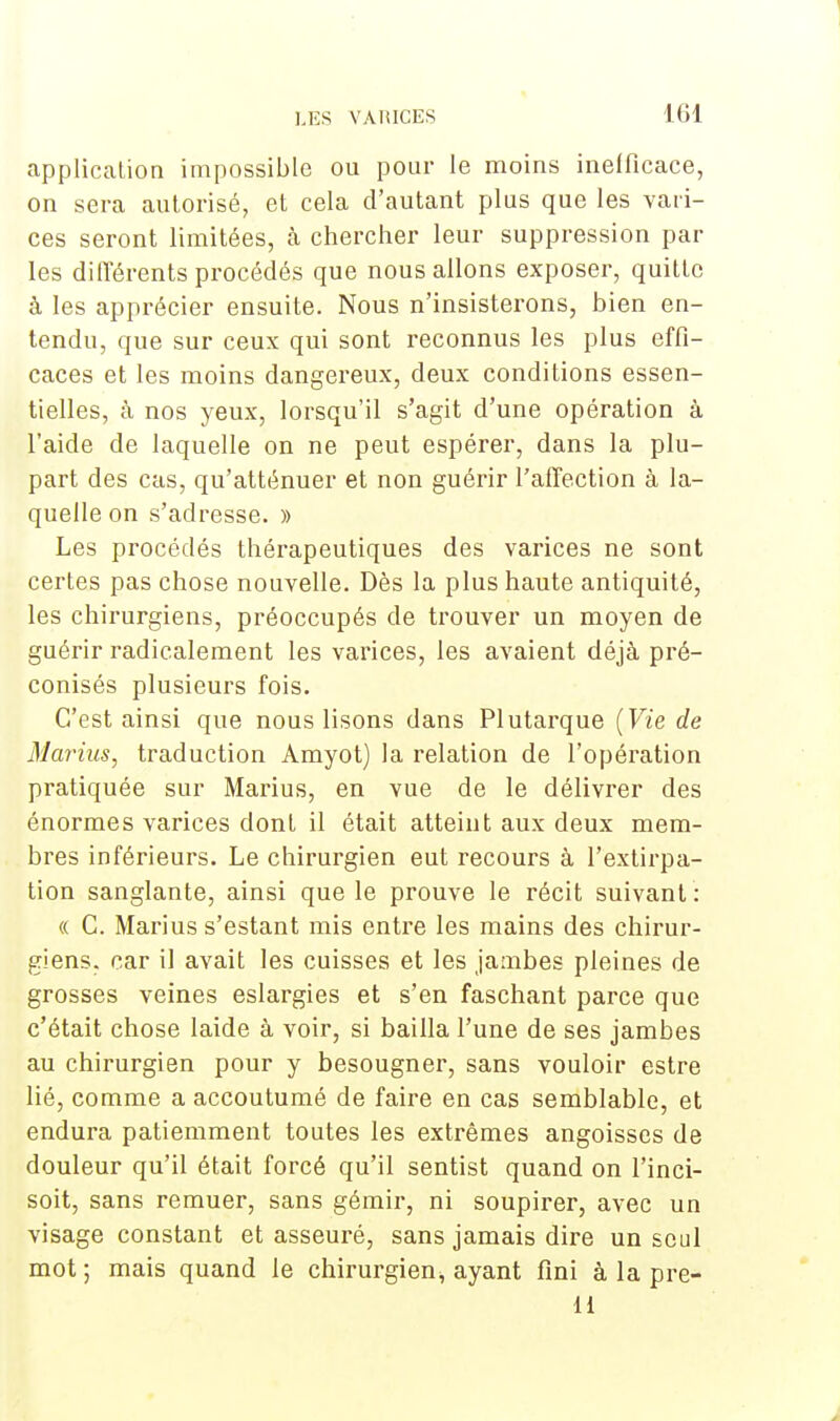 application impossible ou pour le moins inefficace, on sera autorisé, et cela d'autant plus que les vari- ces seront limitées, à chercher leur suppression par les différents procédés que nous allons exposer, quitte à les apprécier ensuite. Nous n'insisterons, bien en- tendu, que sur ceux qui sont reconnus les plus effi- caces et les moins dangereux, deux conditions essen- tielles, à nos yeux, lorsqu'il s'agit d'une opération à l'aide de laquelle on ne peut espérer, dans la plu- part des cas, qu'atténuer et non guérir l'affection à la- quelle on s'adresse. » Les procédés thérapeutiques des varices ne sont certes pas chose nouvelle. Dès la plus haute antiquité, les chirurgiens, préoccupés de trouver un moyen de guérir radicalement les varices, les avaient déjà pré- conisés plusieurs fois. C'est ainsi que nous lisons dans Plutarque (Vie de Marins, traduction Amyot) la relation de l'opération pratiquée sur Marius, en vue de le délivrer des énormes varices dont il était atteint aux deux mem- bres inférieurs. Le chirurgien eut recours à l'extirpa- tion sanglante, ainsi que le prouve le récit suivant : « C. Marius s'estant mis entre les mains des chirur- giens, car il avait les cuisses et les jambes pleines de grosses veines eslargies et s'en faschant parce que c'était chose laide à voir, si bailla l'une de ses jambes au chirurgien pour y besougner, sans vouloir estre lié, comme a accoutumé de faire en cas semblable, et endura patiemment toutes les extrêmes angoisses de douleur qu'il était forcé qu'il sentist quand on l'inci- soit, sans remuer, sans gémir, ni soupirer, avec un visage constant et asseuré, sans jamais dire un seul mot; mais quand le chirurgien^ ayant fini à la pre- 11