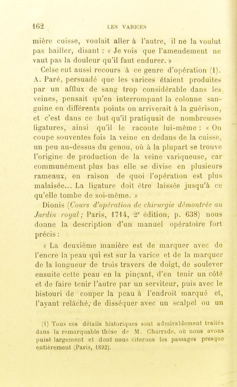 mière cuisse, voulait aller à l'autre, il ne la voulut pas bailler, disant: « Je vois que l'amendement ne vaut pas la douleur qu'il faut endurer. » Celseeut aussi recours à ce genre d'opération (1). A. Paré, persuadé que les varices étaient produit es par un afilux de sang trop considérable dans les veines, pensait qu'en interrompant la colonne san- guine en différents points on arriverait à la guérison, et c'est dans ce but qu'il pratiquait de nombreux - ligatures, ainsi qu'il le raconte lui-même : « On coupe souventes fois la veine en dedans de la cuisse, un peu au-dessus du genou, où à la plupart se trouve l'origine de production de la veine variqueuse, car communément plus bas elle se divise en plusieurs rameaux, en raison de quoi l'opération est plus malaisée... La ligature doit être laissée jusqu'à ce qu'elle tombe de soi-même. » Dionis (Cours d'opération de chirurgie démontrée au Jardin royal; Paris, 1714, ÙÀ édition, p. 638) nous donne la description d'un manuel opératoire fort précis : « La deuxième manière est de marquer avec de l'encre la peau qui est sur la varice et de la marquer de la longueur de trois travers de doigt, de soulever ensuite cette peau en la pinçant, d'en tenir un côté et de faire tenir l'autre par un serviteur, puis avec le bistouri de couper la peau à l'endroit marqué et, l'ayant relâché,- de disséquer avec un scalpel ou un (1) Tous ces détails historiques sont admirablement traités dans la remarquable thèse de M. Gharrade, où nous avons puisé largement et dont nous eiterous les passages presque entièrement (Paris, 1892).