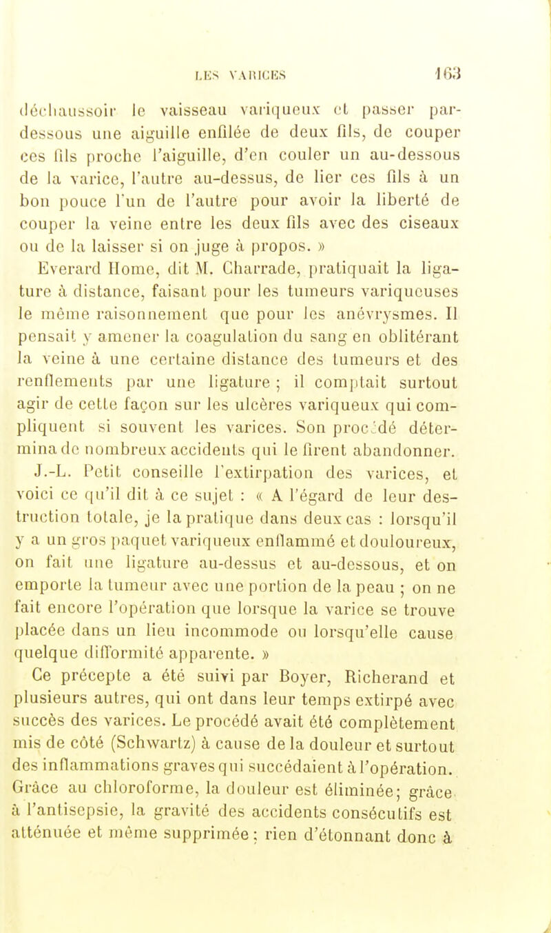 cléchaussoir le vaisseau variqueux et passer par- dessous une aiguille enfilée de deux fils, de couper ces fils proche l'aiguille, d'en couler un au-dessous de la varice, l'autre au-dessus, de lier ces fils à un bon pouce l'un de l'autre pour avoir la liberté de couper la veine entre les deux fils avec des ciseaux ou de la laisser si on juge à propos. » Everard Home, dit M. Charrade, pratiquait la liga- ture à distance, faisant pour les tumeurs variqueuses le même raisonnement que pour les anévrysmes. Il pensait y amener la coagulation du sang en oblitérant la veine à une certaine distance des tumeurs et des renflements par une ligature ; il comptait surtout agir de cette façon sur les ulcères variqueux qui com- pliquent si souvent les varices. Son procMé déter- mina de nombreux accidents qui le firent abandonner. J.-L. Petit conseille l'extirpation des varices, et voici ce qu'il dit à ce sujet : « A l'égard de leur des- truction totale, je la pratique dans deux cas : lorsqu'il y a un gros paquet variqueux enflammé et douloureux, on fait une ligature au-dessus et au-dessous, et on emporte la tumeur avec une portion de la peau ; on ne fait encore l'opération que lorsque la varice se trouve placée dans un lieu incommode ou lorsqu'elle cause quelque difformité apparente. » Ce précepte a été suivi par Boyer, Richerand et plusieurs autres, qui ont dans leur temps extirpé avec succès des varices. Le procédé avait été complètement mis de côté (Schwartz) à cause de la douleur et surtout des inflammations graves qui succédaient à l'opération. Grâce au chloroforme, la douleur est éliminée; grâce à l'antisepsie, la gravité des accidents conséculifs est atténuée et môme supprimée : rien d'étonnant donc à