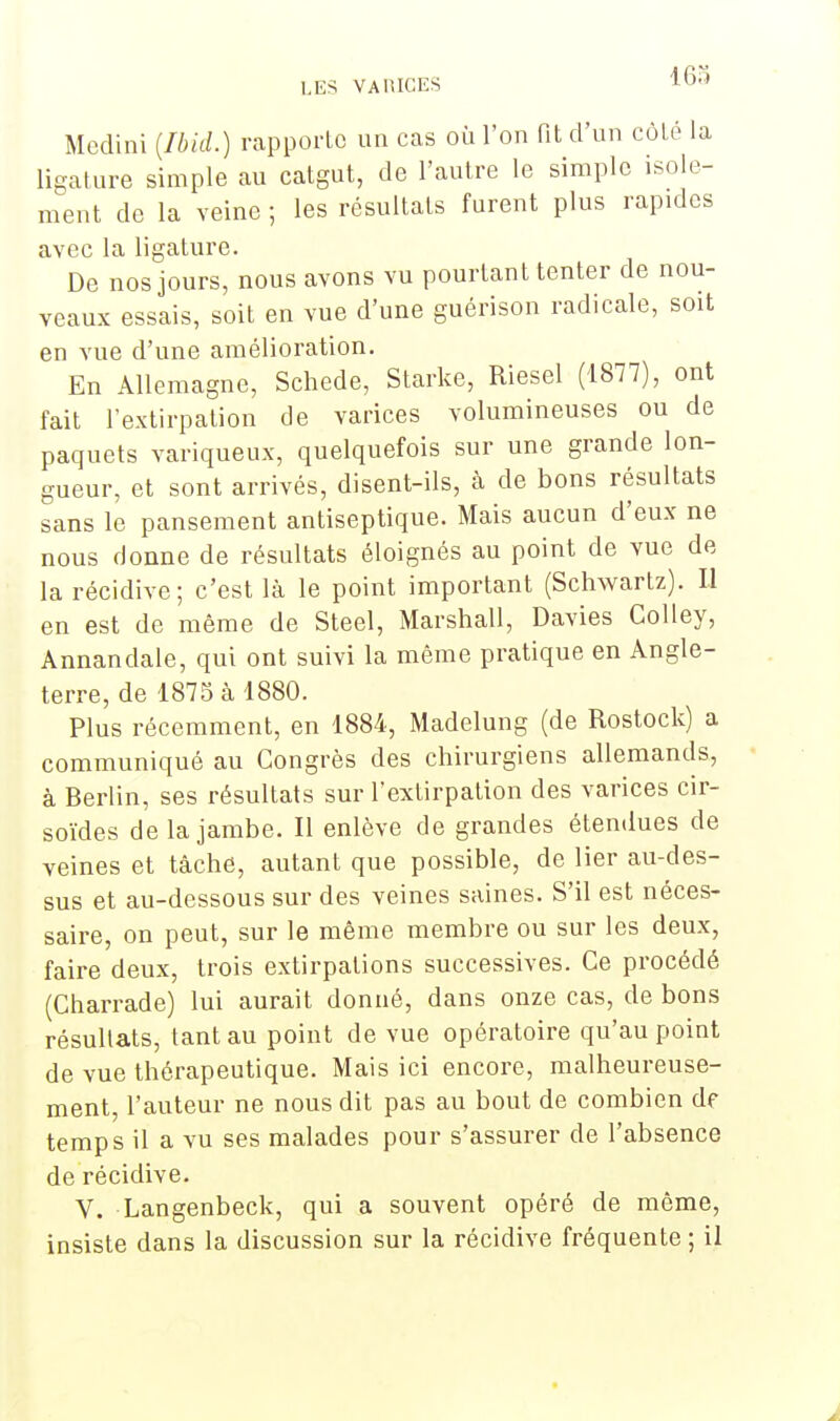 163 Mcdini {Ibid.) rapporte un cas où l'on lit d'un côté la ligature simple au catgut, de l'autre le simple isole- ment de la veine ; les résultats furent plus rapides avec la ligature. De nos jours, nous avons vu pourtant tenter de nou- veaux essais, soit en vue d'une guérison radicale, soit en vue d'une amélioration. En Allemagne, Schede, Starke, Riesel (1877), ont fait l'extirpation de varices volumineuses ou de paquets variqueux, quelquefois sur une grande lon- gueur, et sont arrivés, disent-ils, à de bons résultats sans le pansement antiseptique. Mais aucun d'eux ne nous donne de résultats éloignés au point de vue de la récidive; c'est là le point important (Schwartz). Il en est de même de Steel, Marshall, Davies Colley, Annandale, qui ont suivi la même pratique en Angle- terre, de 1875 à 1880. Plus récemment, en 1884, Madelung (de Rostock) a communiqué au Congrès des chirurgiens allemands, à Berlin, ses résultats sur l'extirpation des varices cir- soïdes de la jambe. Il enlève de grandes étendues de veines et tâche, autant que possible, de lier au-des- sus et au-dessous sur des veines saines. S'il est néces- saire, on peut, sur le même membre ou sur les deux, faire deux, trois extirpations successives. Ce procédé (Charrade) lui aurait donné, dans onze cas, de bons résultats, tant au point de vue opératoire qu'au point de vue thérapeutique. Mais ici encore, malheureuse- ment, l'auteur ne nous dit pas au bout de combien de temps il a vu ses malades pour s'assurer de l'absence de récidive. V. Langenbeck, qui a souvent opéré de même, insiste dans la discussion sur la récidive fréquente ; il