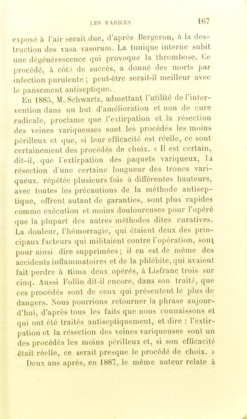 K)7 exposé à L'air serait due, d'après Bergeron, à la des- truction des vasa vasorum. La tunique interne subit une dégénérescence qui provoque la thrombose. Ce procédé, à côté de succès, a donné des morts par infection purulenLe ; peut-être serait-il meilleur avec le pansement antiseptique. En 1885, M. Schwartz, admettant l'utilité de l'inter- vention dans un but d'amélioration et non de cure radicale, proclame que l'extirpation et la résection des veines variqueuses sont les procédés les moins périlleux et que, si leur efficacité est réelle, ce sont certainement des procédés de choix. « Il est certain, dit-il, que l'extirpation des paquets variqueux, la résection d'une certaine longueur des troncs vari- queux, répétée plusieurs fois à différentes hauteurs, avec toutes les précautions de la méthode antisep- tique, offrent autant de garanties, sont plus rapides comme exécution et moins douloureuses pour l'opéré que la plupart des autres méthodes dites curatives. La douleur, l'hémorragie, qui étaient deux des prin- cipaux facteurs qui militaient contre l'opération, sont pour ainsi dire supprimées ; il en est de même des accidents inflammatoires et de la phlébite, qui avaient fait perdre à ttima deux opérés, à Lisfranc trois sur cinq. Aussi Follin dit-il encore, dans son traité, que ces procédés sont de ceux qui présentent le plus de dangers. Nous pourrions retourner la phrase aujour- d'hui, d'après tous les faits que nous connaissons et qui ont été traités antiseptiquement, et dire : l'extir- pation et la résection des veines variqueuses sont un des procédés les moins périlleux et, si son efficacité était réelle, ce serait presque le procédé de choix. » Deux ans après, en 1887, le même auteur relate à