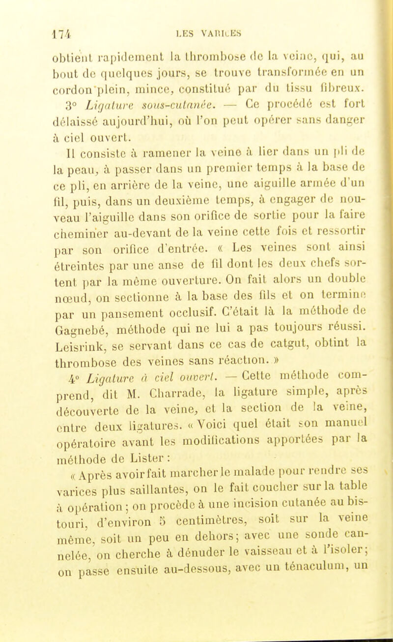 obtient rapidement la thrombose de la veine, qui, au bout de quelques jours, se trouve transformée en un cordon plein, mince, constitué par du tissu fibreux. 3° Ligature sous-culnnée. — Ce procédé est fort délaissé aujourd'hui, où l'on peut opérer sans danger à ciel ouvert. Il consiste à ramener la veine à lier dans un pli de la peau, à passer dans un premier temps à la base de ce pli, en arrière de la veine, une aiguille armée d'un fil, puis, dans un deuxième temps, à engager de nou- veau l'aiguille dans son orifice de sortie pour la l'aire cheminer au-devant de la veine cette fois et ressortir par son orifice d'entrée. « Les veines sont ainsi étreintes par une anse de fil dont les deux chefs sor- tent par la même ouverture. On fait alors un double nœud, on sectionne à la base des fils et on termine par un pansement occlusif. C'était là la méthode de Gagnebé, méthode qui ne lui a pas toujours réussi. Leisrink, se servant dans ce cas de catgut, obtint la thrombose des veines sans réaction. » 4° Ligature à ciel ouvert. — Cette méthode com- prend, dit M. Charrade, la ligature simple, après découverte de la veine, et la section de la veine, entre deux ligatures. « Voici quel était son manuel opératoire avant les modifications apportées par la méthode de Lister : <( Après avoir fait marcher le malade pour rendre ses varices plus saillantes, on le fait coucher sur la table à opération ; on procède à une incision cutanée au bis- touri, d'environ 5 centimètres, soit sur la veine même, soit un peu en dehors; avec une sonde can- nelée, on cherche à dénuder le vaisseau et à l'isoler; on passe ensuite au-dessous, avec un ténaculum, un