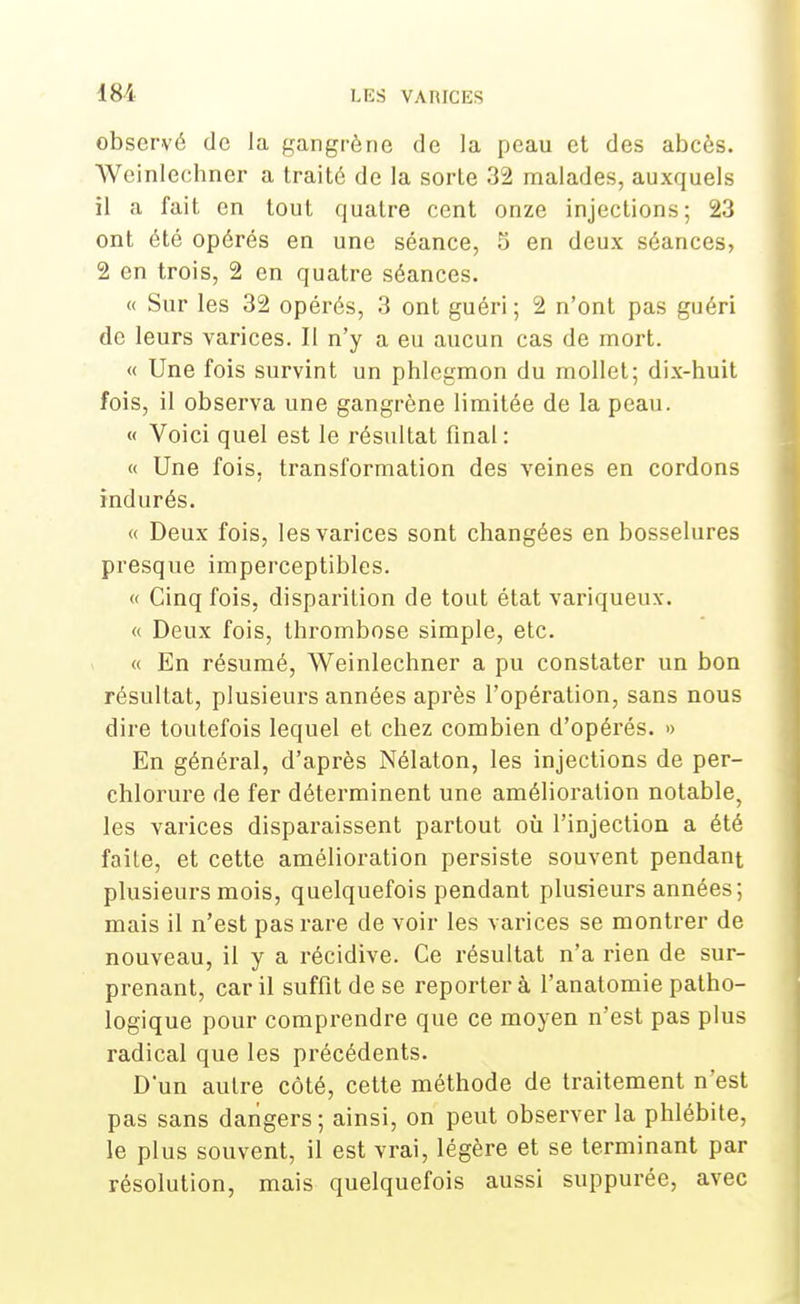 observé de la gangrène de la peau et des abcès. Weinlechner a traité de la sorte 32 malades, auxquels il a fait en tout quatre cent onze injections; 23 ont été opérés en une séance, S en deux séances, 2 en trois, 2 en quatre séances. « Sur les 32 opérés, 3 ont guéri ; 2 n'ont pas guéri de leurs varices. Il n'y a eu aucun cas de mort. « Une fois survint un phlegmon du mollet; dix-huit fois, il observa une gangrène limitée de la peau. « Voici quel est le résultat final : « Une fois, transformation des veines en cordons indurés. « Deux fois, les varices sont changées en bosselures presque imperceptibles. « Cinq fois, disparition de tout état variqueux. « Deux fois, thrombose simple, etc. « En résumé, Weinlechner a pu constater un bon résultat, plusieurs années après l'opération, sans nous dire toutefois lequel et chez combien d'opérés. » En général, d'après Nélaton, les injections de per- chlorure de fer déterminent une amélioration notable, les varices disparaissent partout où l'injection a été faite, et cette amélioration persiste souvent pendant plusieurs mois, quelquefois pendant plusieurs années; mais il n'est pas rare de voir les varices se montrer de nouveau, il y a récidive. Ce résultat n'a rien de sur- prenant, car il suffit de se reporter à l'anatomie patho- logique pour comprendre que ce moyen n'est pas plus radical que les précédents. D'un autre côté, cette méthode de traitement n'est pas sans dangers ; ainsi, on peut observer la phlébite, le plus souvent, il est vrai, légère et se terminant par résolution, mais quelquefois aussi suppurée, avec