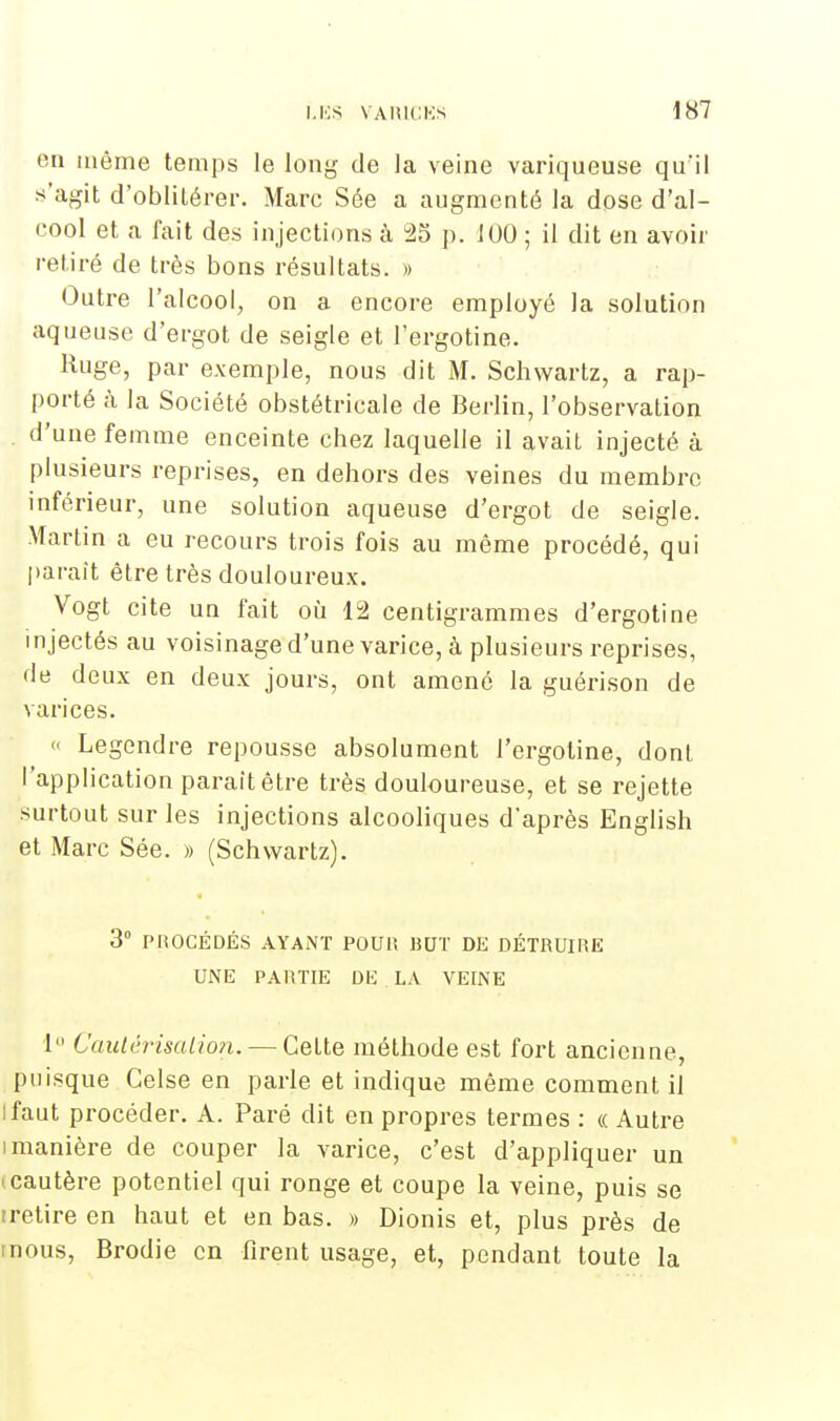 en même temps le long de la veine variqueuse qu'il s'agit d'oblitérer. Marc Sée a augmenté la dose d'al- cool et a fait des injections à 25 p. 100 ; il dit en avoir retiré de très bons résultats. » Outre l'alcool, on a encore employé la solution aqueuse d'ergot de seigle et l'ergotine. Ruge, par exemple, nous dit M. Schwartz, a rap- porté à la Société obstétricale de Berlin, l'observation . d'une femme enceinte chez laquelle il avait injecté à plusieurs reprises, en dehors des veines du membre inférieur, une solution aqueuse d'ergot de seigle. Martin a eu recours trois fois au même procédé, qui parait être très douloureux. Vogt cite un fait où 12 centigrammes d'ergotine i njectés au voisinage d'une varice, à plusieurs reprises, de deux en deux jours, ont amené la guérison de varices. « Legendre repousse absolument l'ergotine, dont l'application parait être très douloureuse, et se rejette .surtout sur les injections alcooliques d'après English et Marc Sée. » (Schwartz). 3° PROCÉDÉS AYANT POUR BUT DE DÉTRUIRE UNE PARTIE DE . LA VEINE 1 Caulèrisalio?i. — Cette méthode est fort ancienne, puisque Celse en parle et indique même comment il Ifaut procéder. A. Paré dit en propres termes : « Autre i manière de couper la varice, c'est d'appliquer un (Cautère potentiel qui ronge et coupe la veine, puis se tretire en haut et en bas. » Dionis et, plus près de mous, Brodie en firent usage, et, pendant toute la