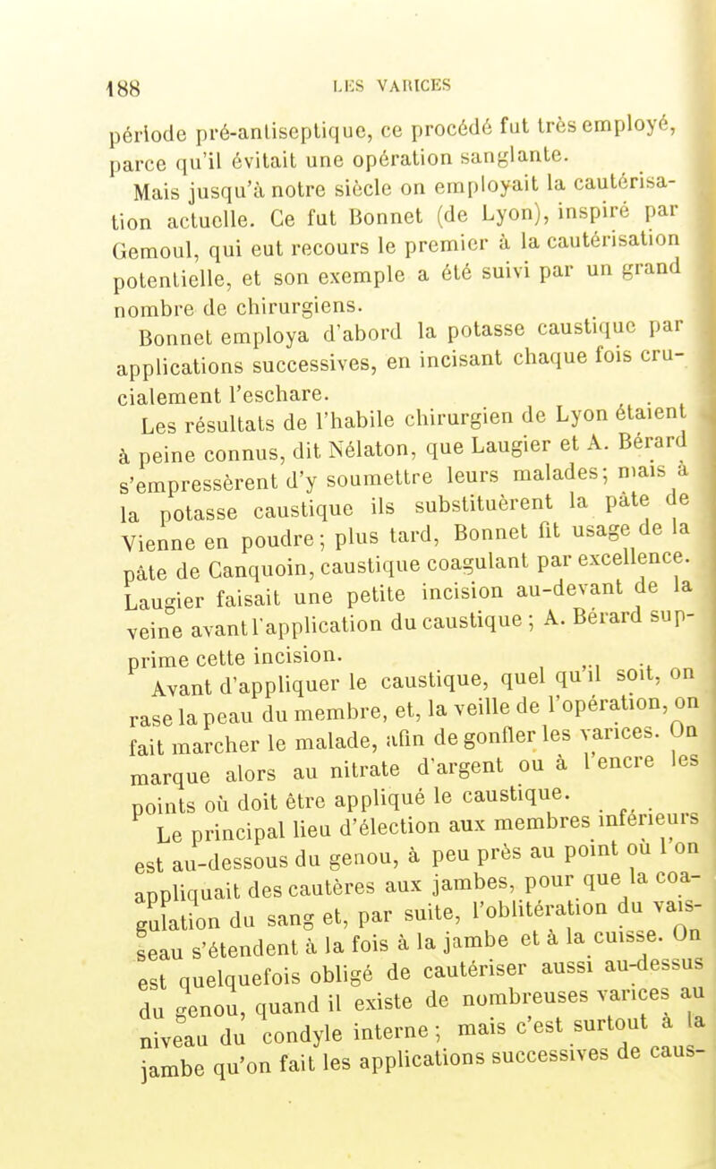 \$$ LES VAItlCES période pré-anliseptique, ce procédé fut très employé, parce qu'il évitait une opération sanglante. Mais jusqu'à notre siècle on employait la cautérisa- tion actuelle. Ce fut Bonnet (de Lyon), inspiré par Gemoul, qui eut recours le premier à la cautérisation potentielle, et son exemple a été suivi par un grand nombre de chirurgiens. Bonnet employa d'abord la potasse caustique par applications successives, en incisant chaque fois cru- cialement l'eschare. . Les résultats de l'habile chirurgien de Lyon étaien à peine connus, dit Nélaton, que Laugier et À. Berard s'empressèrent d'y soumettre leurs malades; mais a la potasse caustique ils substituèrent la pâte de Vienne en poudre; plus tard, Bonnet fit usage de la pâte de Canquoin, caustique coagulant par excellence. Laugier faisait une petite incision au-devant de la veine avant l'application du caustique ; A. Bérard sup- prime cette incision. Avant d'appliquer le caustique, quel qu il soit, on rase la peau du membre, et, la veille de l'opération, on fait marcher le malade, afin de gonfler les varices. On marque alors au nitrate d'argent ou à 1 encre les points où doit être appliqué le caustique. Le principal lieu d'élection aux membres inférieurs est au-dessous du genou, à peu près au point ou 1 on appliquait des cautères aux jambes, pour que la coa- gulation du sang et, par suite, l'oblitération du vais- seau s'étendent à la fois à la jambe et a la cuisse. On est quelquefois obligé de cautériser aussi au-dessus du genou, quand il existe de nombreuses varices au niveau du condyle interne; mais c'est surtout a a jambe qu'on fait les applications successives de caus-