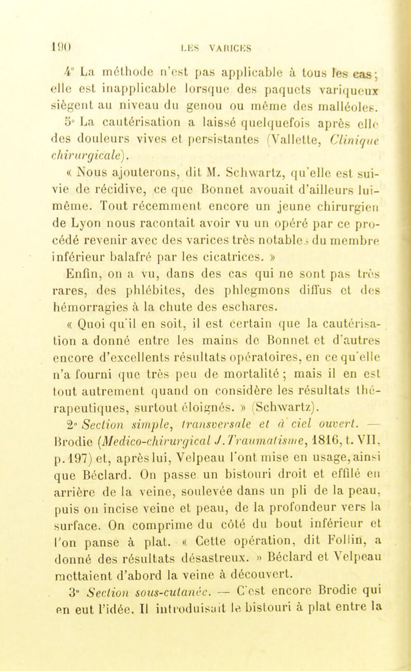 4 La. méthode n'est pas applicable à tous les cas; elle est inapplicable lorsque des paquets variqueux siègent au niveau du genou ou même des malléole»-. 5° La cautérisation a laissé quelquefois après elle des douleurs vives et persistantes fVallette, Clinique chirurgicale). <( Nous ajouterons, dit M. Schwartz, qu'elle est sui- vie de récidive, ce que Bonnet avouait d'ailleurs lui- même. Tout récemment encore un jeune chirurgien de Lyon nous racontait avoir vu un opéré par ce pro- cédé revenir avec des varices très notable • du membre inférieur balafré par les cicatrices. » Enfin, on a vu, dans des cas qui ne sont pas très rares, des phlébites, des phlegmons diffus et des hémorragies à la chute des eschares. « Quoi qu'il en soit, il est certain que la cautérisa- tion a donné entre les mains de Bonnet et d'autres encore d'excellents résultats opératoires, en ce qu'elle n'a fourni que très peu de mortalité ; mais il en est tout autrement quand on considère les résultats thé- rapeutiques, surtout éloignés. » (Schwartz). 2° Section simple, transversale et à ciel ouvert. — Brodie (Medico-chirurgical J. Traumatisme, 1816, t. VII. p. 197) et, après lui, Velpeau l'ont mise en usage, ainsi que Béclard. On passe un bistouri droit et effilé en arrière de la veine, soulevée dans un pli de la peau, puis on incise veine et peau, de la profondeur vers la surface. On comprime du côté du bout inférieur et l'on panse à plat. <( Cette opération, dit Follin, a donné des résultats désastreux. » Béclard et Velpeau mettaient d'abord la veine à découvert. 3° Section sous-cutanéc. — C'est encore Brodie qui en eut l'idée. Il introduisait le bistouri à plat entre la