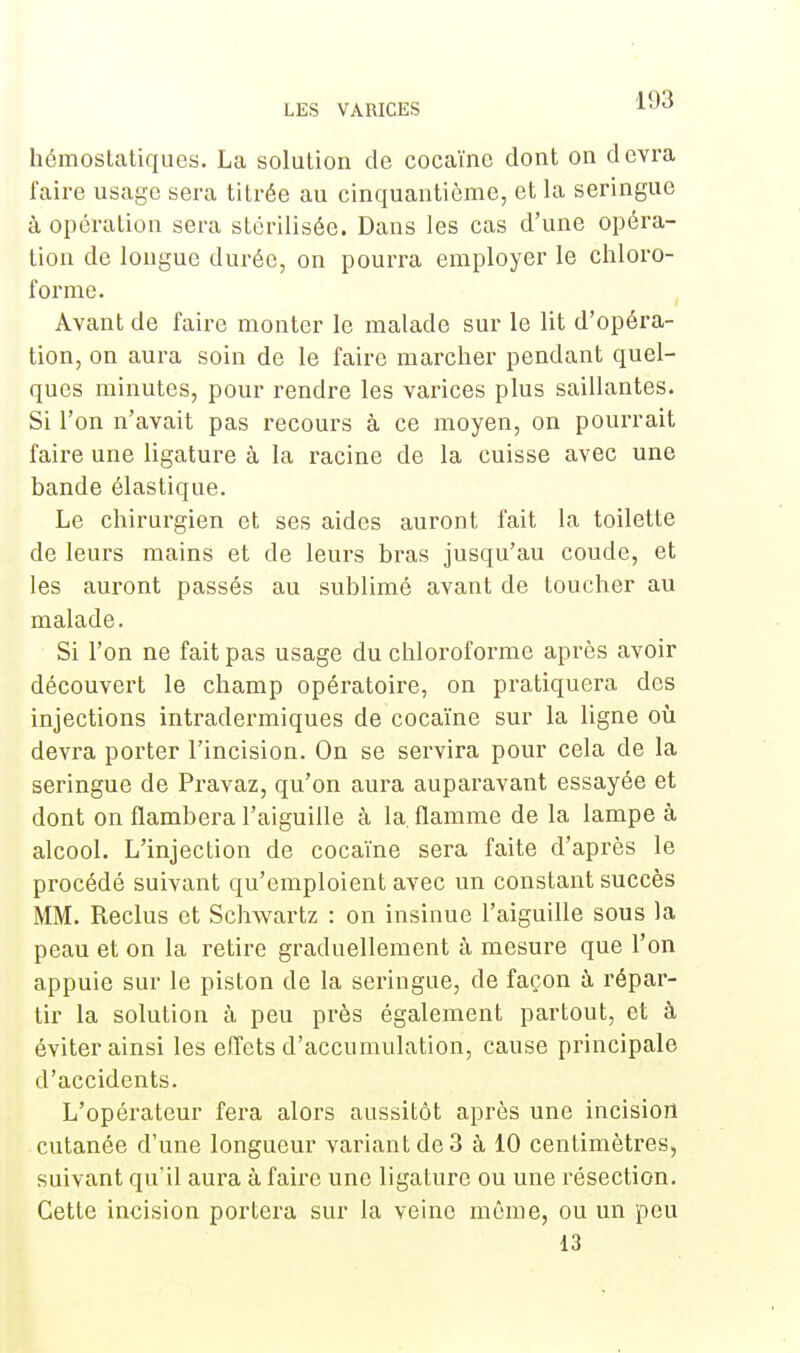 hémostatiques. La solution de cocaïne dont on devra faire usage sera titrée au cinquantième, et la seringue à opération sera stérilisée. Dans les cas d'une opéra- tion de longue durée, on pourra employer le chloro- forme. Avant de faire monter le malade sur le lit d'opéra- tion, on aura soin de le faire marcher pendant quel- ques minutes, pour rendre les varices plus saillantes. Si l'on n'avait pas recours à ce moyen, on pourrait faire une ligature à la racine de la cuisse avec une bande élastique. Le chirurgien et ses aides auront fait la toilette de leurs mains et de leurs bras jusqu'au coude, et les auront passés au sublimé avant de toucher au malade. Si l'on ne fait pas usage du chloroforme après avoir découvert le champ opératoire, on pratiquera des injections intradermiques de cocaïne sur la ligne où devra porter l'incision. On se servira pour cela de la seringue de Pravaz, qu'on aura auparavant essayée et dont on flambera l'aiguille à la. flamme de la lampe à alcool. L'injection de cocaïne sera faite d'après le procédé suivant qu'emploient avec un constant succès MM. Reclus et Schwartz : on insinue l'aiguille sous la peau et on la retire graduellement à mesure que l'on appuie sur le piston de la seringue, de façon à répar- tir la solution à peu près également partout, et à éviter ainsi les effets d'accumulation, cause principale d'accidents. L'opérateur fera alors aussitôt après une incision cutanée d'une longueur variant de 3 à 10 centimètres, suivant qu'il aura à faire une ligature ou une résection. Cette incision portera sur la veine même, ou un peu 13