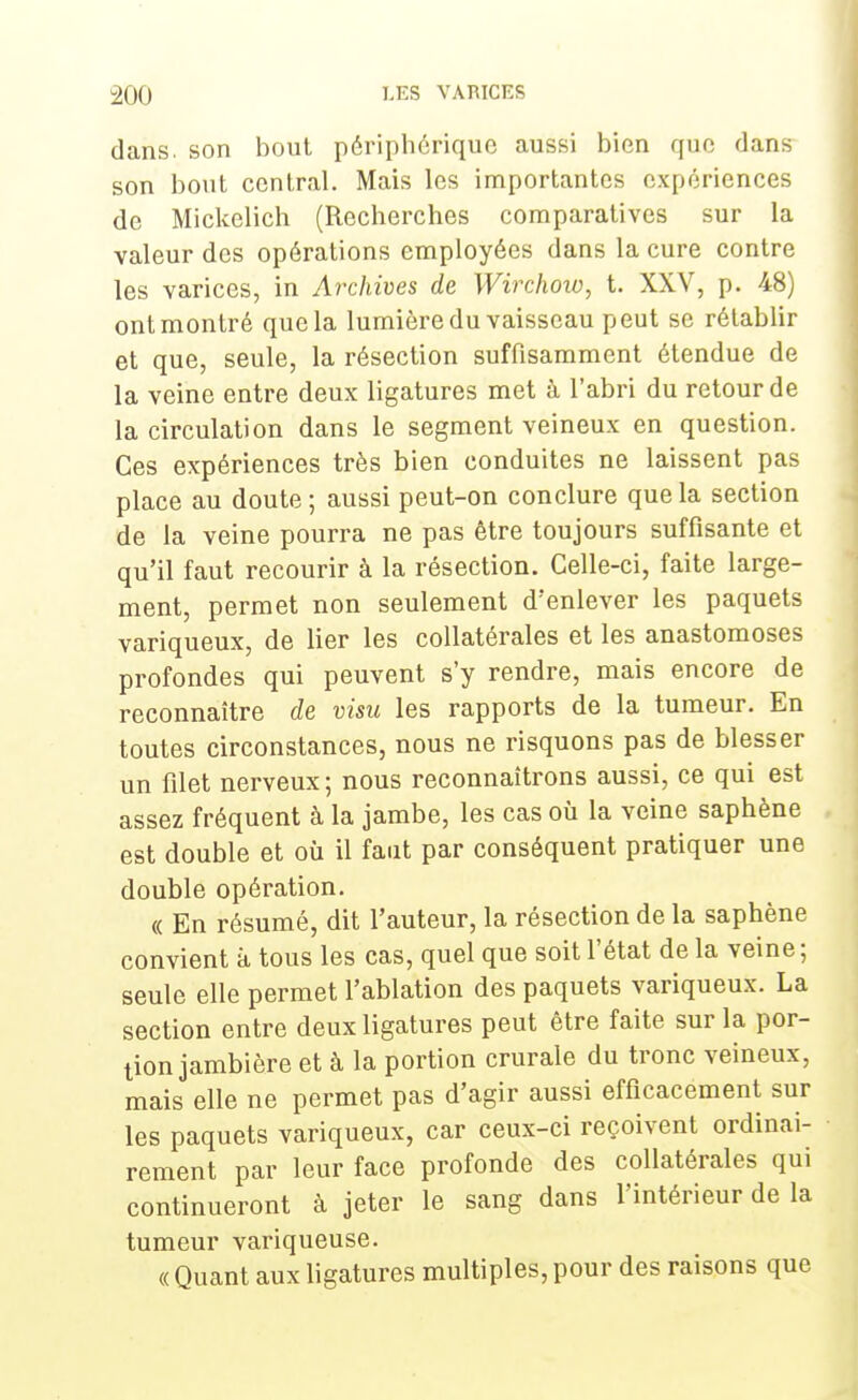 dans, son bout périphérique aussi bien que dans son bout central. Mais les importantes expériences de Mickelich (Recherches comparatives sur la valeur des opérations employées dans la cure contre les varices, in Archives de Wirchow, t. XXV, p. 48) ont montré que la lumière du vaisseau peut se rétablir et que, seule, la résection suffisamment étendue de la veine entre deux ligatures met à l'abri du retour de la circulation dans le segment veineux en question. Ces expériences très bien conduites ne laissent pas place au doute ; aussi peut-on conclure que la section de la veine pourra ne pas être toujours suffisante et qu'il faut recourir à la résection. Celle-ci, faite large- ment, permet non seulement d'enlever les paquets variqueux, de lier les collatérales et les anastomoses profondes qui peuvent s'y rendre, mais encore de reconnaître de visu les rapports de la tumeur. En toutes circonstances, nous ne risquons pas de blesser un filet nerveux ; nous reconnaîtrons aussi, ce qui est assez fréquent à la jambe, les cas où la veine saphène est double et où il faut par conséquent pratiquer une double opération. « En résumé, dit l'auteur, la résection de la saphène convient a tous les cas, quel que soit l'état de la veine; seule elle permet l'ablation des paquets variqueux. La section entre deux ligatures peut être faite sur la por- tion jambière et à la portion crurale du tronc veineux, mais elle ne permet pas d'agir aussi efficacement sur les paquets variqueux, car ceux-ci reçoivent ordinai- rement par leur face profonde des collatérales qui continueront à jeter le sang dans l'intérieur de la tumeur variqueuse. « Quant aux ligatures multiples, pour des raisons que