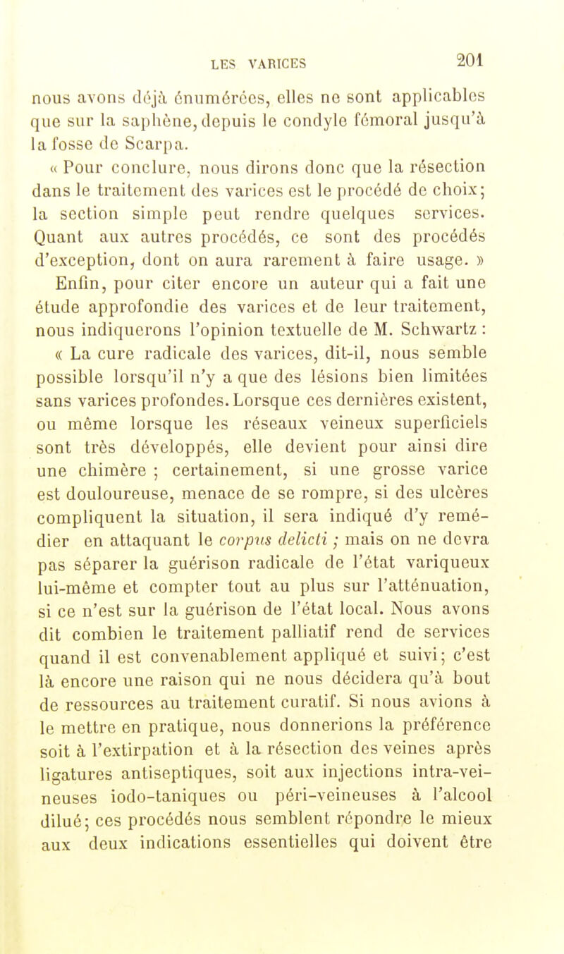 nous avons déjà énumérées, elles ne sont applicables que sur la saphène, depuis le condyle fémoral jusqu'à la fosse de Scarpa. « Pour conclure, nous dirons donc que la résection dans le traitement des varices est le procédé de choix; la section simple peut rendre quelques services. Quant aux autres procédés, ce sont des procédés d'exception, dont on aura rarement à faire usage. » Enfin, pour citer encore un auteur qui a fait une étude approfondie des varices et de leur traitement, nous indiquerons l'opinion textuelle de M. Schwartz : « La cure radicale des varices, dit-il, nous semble possible lorsqu'il n'y a que des lésions bien limitées sans varices profondes. Lorsque ces dernières existent, ou même lorsque les réseaux veineux superficiels sont très développés, elle devient pour ainsi dire une chimère ; certainement, si une grosse varice est douloureuse, menace de se rompre, si des ulcères compliquent la situation, il sera indiqué d'y remé- dier en attaquant le corpus delicti ; mais on ne devra pas séparer la guérison radicale de l'état variqueux lui-même et compter tout au plus sur l'atténuation, si ce n'est sur la guérison de l'état local. Nous avons dit combien le traitement palliatif rend de services quand il est convenablement appliqué et suivi; c'est là encore une raison qui ne nous décidera qu'à bout de ressources au traitement curatif. Si nous avions à le mettre en pratique, nous donnerions la préférence soit à l'extirpation et à la résection des veines après ligatures antiseptiques, soit aux injections intra-vei- neuses iodo-taniques ou péri-veineuses à l'alcool dilué; ces procédés nous semblent répondre le mieux aux deux indications essentielles qui doivent être