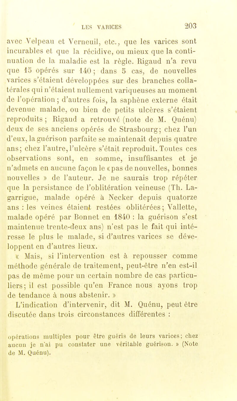 avec Velpeau et Verneuil, etc., que les varices sont incurables et que la récidive, ou mieux que la conti- nuation de la maladie est la règle. Rigaud n'a revu que 15 opérés sur 140 ; dans 5 cas, de nouvelles varices s'étaient développées sur des branches colla- térales qui n'étaient nullement variqueuses au moment de l'opération ; d'autres fois, la saphène externe était devenue malade, ou bien de petits ulcères s'étaient reproduits ; Rigaud a retrouvé (note de M. Quénu) deux de ses anciens opérés de Strasbourg; chez l'un d'eux, laguérison parfaite se maintenait depuis quatre ans; chez l'autre,l'ulcère s'était reproduit. Toutes ces observations sont, en somme, insuffisantes et je n'admets en aucune façon le «pas de nouvelles, bonnes nouvelles » de l'auteur. Je ne saurais trop répéter que la persistance de l'oblitération veineuse (Th. La- garrigue, malade opéré à Necker depuis quatorze ans : les veines étaient restées oblitérées; Vallette, malade opéré par Bonnet en 1840 : la guérison s'est maintenue trente-deux ans) n'est pas le fait qui inté- resse le plus le malade, si d'autres varices se déve- loppent en d'autres lieux. « Mais, si l'intervention est à repousser comme méthode générale de traitement, peut-être n'en est-il pas de même pour un certain nombre de cas particu- liers; il est possible qu'en France nous ayons trop de tendance à nous abstenir. » L'indication d'intervenir, dit M. Quénu, peut être discutée dans trois circonstances différentes : opérations multiples pour être guéris de leurs varices; chez aucun je n'ai pu constater une véritable guérison. » (Note de M. Quénu).