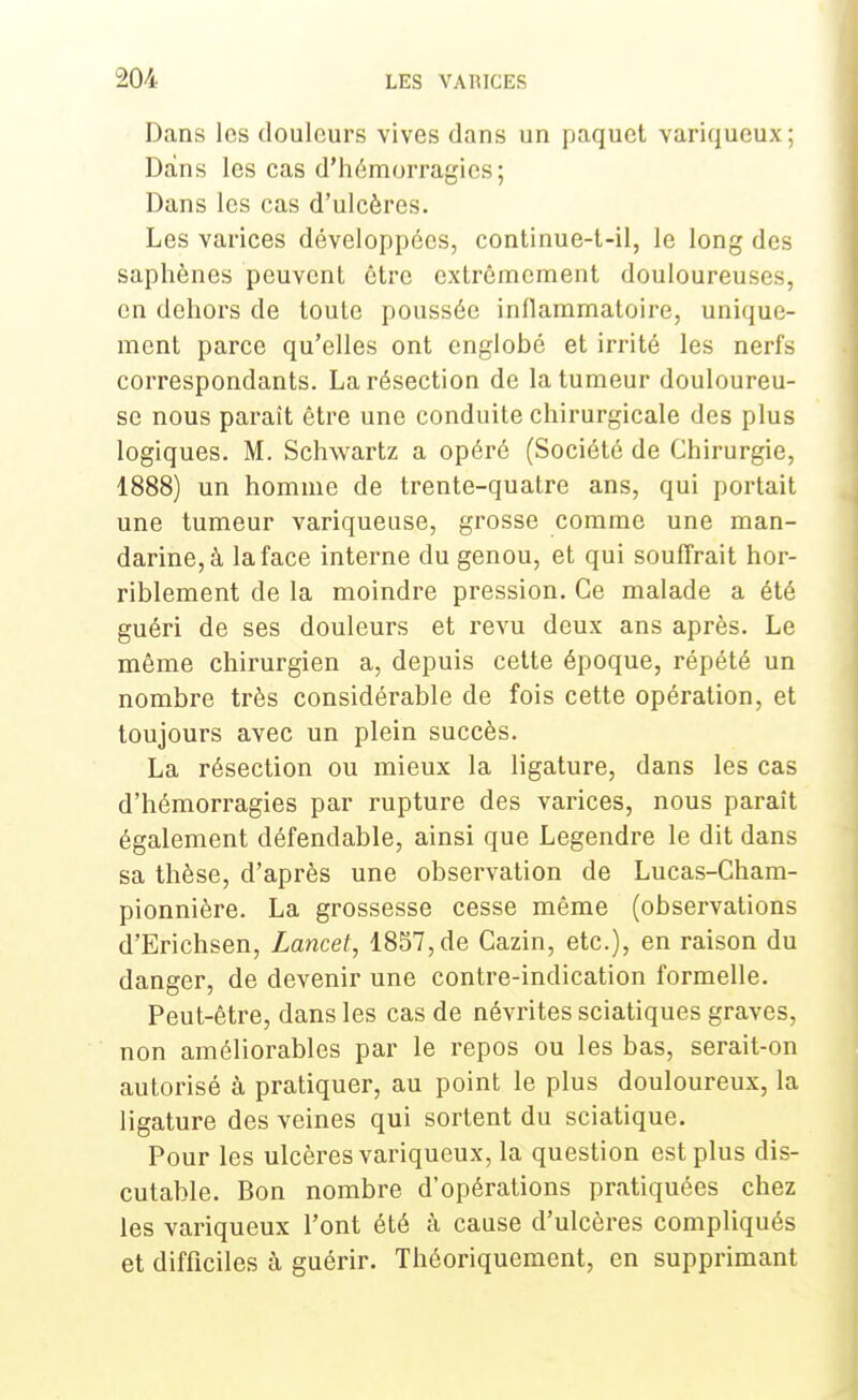 Dans les douleurs vives dans un paquet variqueux ; Dans les cas d'hémorragies; Dans les cas d'ulcères. Les varices développées, continue-l-il, le long des saphènes peuvent être extrêmement douloureuses, on dehors de toute poussée inflammatoire, unique- ment parce qu'elles ont englobé et irrité les nerfs correspondants. La résection de la tumeur douloureu- se nous paraît être une conduite chirurgicale des plus logiques. M. Schwartz a opéré (Société de Chirurgie, 1888) un homme de trente-quatre ans, qui portait une tumeur variqueuse, grosse comme une man- darine^ la face interne du genou, et qui souffrait hor- riblement de la moindre pression. Ce malade a été guéri de ses douleurs et revu deux ans après. Le même chirurgien a, depuis cette époque, répété un nombre très considérable de fois cette opération, et toujours avec un plein succès. La résection ou mieux la ligature, dans les cas d'hémorragies par rupture des varices, nous parait également défendable, ainsi que Legendre le dit dans sa thèse, d'après une observation de Lucas-Cham- pionnière. La grossesse cesse même (observations d'Erichsen, Lancet, 1857, de Cazin, etc.), en raison du danger, de devenir une contre-indication formelle. Peut-être, dans les cas de névrites sciatiques graves, non améliorables par le repos ou les bas, serait-on autorisé à pratiquer, au point le plus douloureux, la ligature des veines qui sortent du sciatique. Pour les ulcères variqueux, la question est plus dis- cutable. Bon nombre d'opérations pratiquées chez les variqueux l'ont été à cause d'ulcères compliqués et difficiles à guérir. Théoriquement, en supprimant