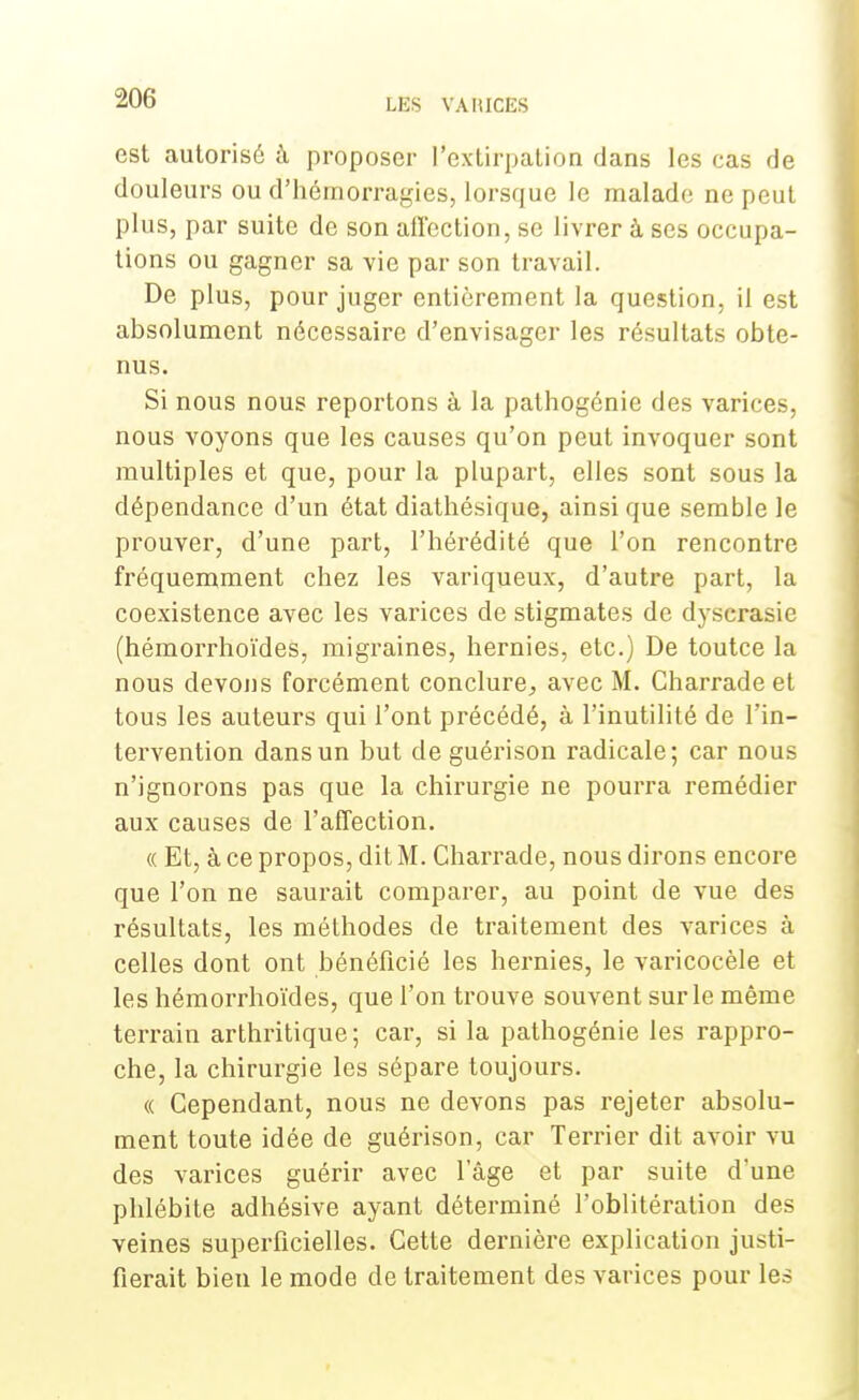 est autorisé à proposer l'extirpation dans les cas de douleurs ou d'hémorragies, lorsque le malade ne peut plus, par suite de son alï'ection, se livrer à ses occupa- tions ou gagner sa vie par son travail. De plus, pour juger entièrement la question, il est absolument nécessaire d'envisager les résultats obte- nus. Si nous nous reportons à la pathogénie des varices, nous voyons que les causes qu'on peut invoquer sont multiples et que, pour la plupart, elles sont sous la dépendance d'un état diathésique, ainsi que semble le prouver, d'une part, l'hérédité que l'on rencontre fréquemment chez les variqueux, d'autre part, la coexistence avec les varices de stigmates de dyscrasie (hémorrhoïdes, migraines, hernies, etc.) De toutce la nous devons forcément conclure., avec M. Charradeet tous les auteurs qui l'ont précédé, à l'inutilité de l'in- tervention dans un but de guérison radicale; car nous n'ignorons pas que la chirurgie ne pourra remédier aux causes de l'affection. « Et, à ce propos, dit M. Charrade, nous dirons encore que l'on ne saurait comparer, au point de vue des résultats, les méthodes de traitement des varices à celles dont ont bénéficié les hernies, le varicocèle et les hémorrhoïdes, que l'on trouve souvent sur le même terrain arthritique ; car, si la pathogénie les rappro- che, la chirurgie les sépare toujours. « Cependant, nous ne devons pas rejeter absolu- ment toute idée de guérison, car Terrier dit avoir vu des varices guérir avec l'âge et par suite d'une phlébite adhésive ayant déterminé l'oblitération des veines superficielles. Cette dernière explication justi- fierait bien le mode de traitement des varices pour les