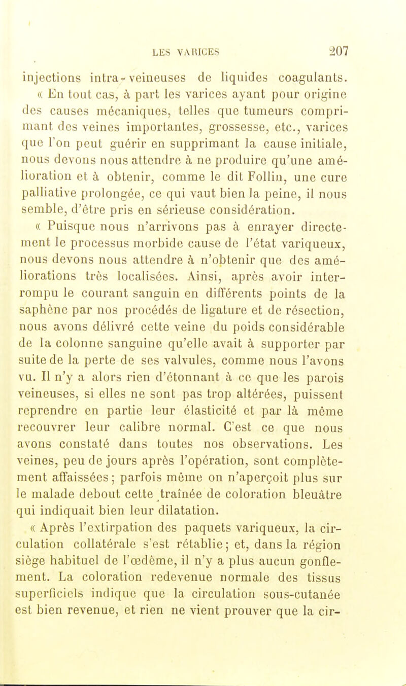 injections intra-veineuses de liquides coagulants. « En tout cas, à part les varices ayant pour origine des causes mécaniques, telles que tumeurs compri- mant des veines importantes, grossesse, etc., varices que l'on peut guérir en supprimant la cause initiale, nous devons nous attendre à ne produire qu'une amé- lioration et à obtenir, comme le dit Follin, une cure palliative prolongée, ce qui vaut bien la peine, il nous semble, d'être pris en sérieuse considération. « Puisque nous n'arrivons pas à enrayer directe- ment le processus morbide cause de l'état variqueux, nous devons nous attendre à n'obtenir que des amé- liorations très localisées. Ainsi, après avoir inter- rompu le courant sanguin en différents points de la saphène par nos procédés de ligature et de résection, nous avons délivré cette veine du poids considérable de la colonne sanguine qu'elle avait à supporter par suite de la perte de ses valvules, comme nous l'avons vu. Il n'y a alors rien d'étonnant à ce que les parois veineuses, si elles ne sont pas trop altérées, puissent reprendre en partie leur élasticité et par là même recouvrer leur calibre normal. C'est ce que nous avons constaté dans toutes nos observations. Les veines, peu de jours après l'opération, sont complète- ment affaissées ; parfois même on n'aperçoit plus sur le malade debout cette traînée de coloration bleuâtre qui indiquait bien leur dilatation. « Après l'extirpation des paquets variqueux, la cir- culation collatérale s'est rétablie; et, dans la région siège habituel de l'œdème, il n'y a plus aucun gonfle- ment. La coloration redevenue normale des tissus superficiels indique que la circulation sous-cutanée est bien revenue, et rien ne vient prouver que la cir-