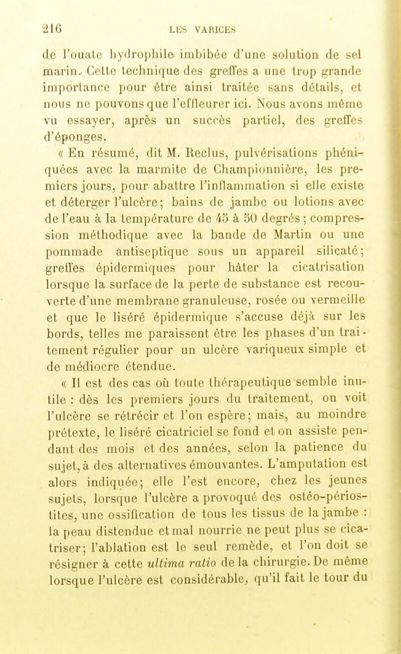 de l'ouate hydrophilo, imbibée d'une solution de sel marin.. Cette technique des greffes a une trop grande importance pour être ainsi traitée sans détails, et nous ne pouvons que l'effleurer ici. Nous avons même vu essayer, après un succès partiel, des greffes d'épongés. « En résumé, dit M. Reclus, pulvérisations phéni- quées avec la marmite de Championnière, les pre- miers jours, pour abattre l'inflammation si elle existe et déterger l'ulcère; bains de jambe ou lotions avec de l'eau à la température de 45 à 50 degrés ; compres- sion méthodique avec la bande de Martin ou une pommade antiseptique sous un appareil silicaté; greffes épidermiques pour hâter la cicatrisation lorsque la surface de la perte de substance est recou- verte d'une membrane granuleuse, rosée ou vermeille et que le liséré épidermique s'accuse déjà sur les bords, telles me paraissent être les phases d'un trai- tement régulier pour un ulcère variqueux simple et de médiocre étendue. « Il est des cas où toute thérapeutique semble inu- tile : dès les premiers jours du traitement, on voit l'ulcère se rétrécir et l'on espère; mais, au moindre prétexte, le liséré cicatriciel se fond et on assiste pen- dant des mois et des années, selon la patience du sujet, à des alternatives émouvantes. L'amputation est alors indiquée; elle l'est encore, chez les jeunes sujets, lorsque l'ulcère a provoqué des ostéo-périos- tites, une ossification de tous les tissus de la jambe : la peau distendue et mal nourrie ne peut plus se cica- triser; l'ablation est le seul remède, et l'on doit se résigner à cette ultima ratio de la chirurgie. De même lorsque l'ulcère est considérable, qu'il fait le tour du