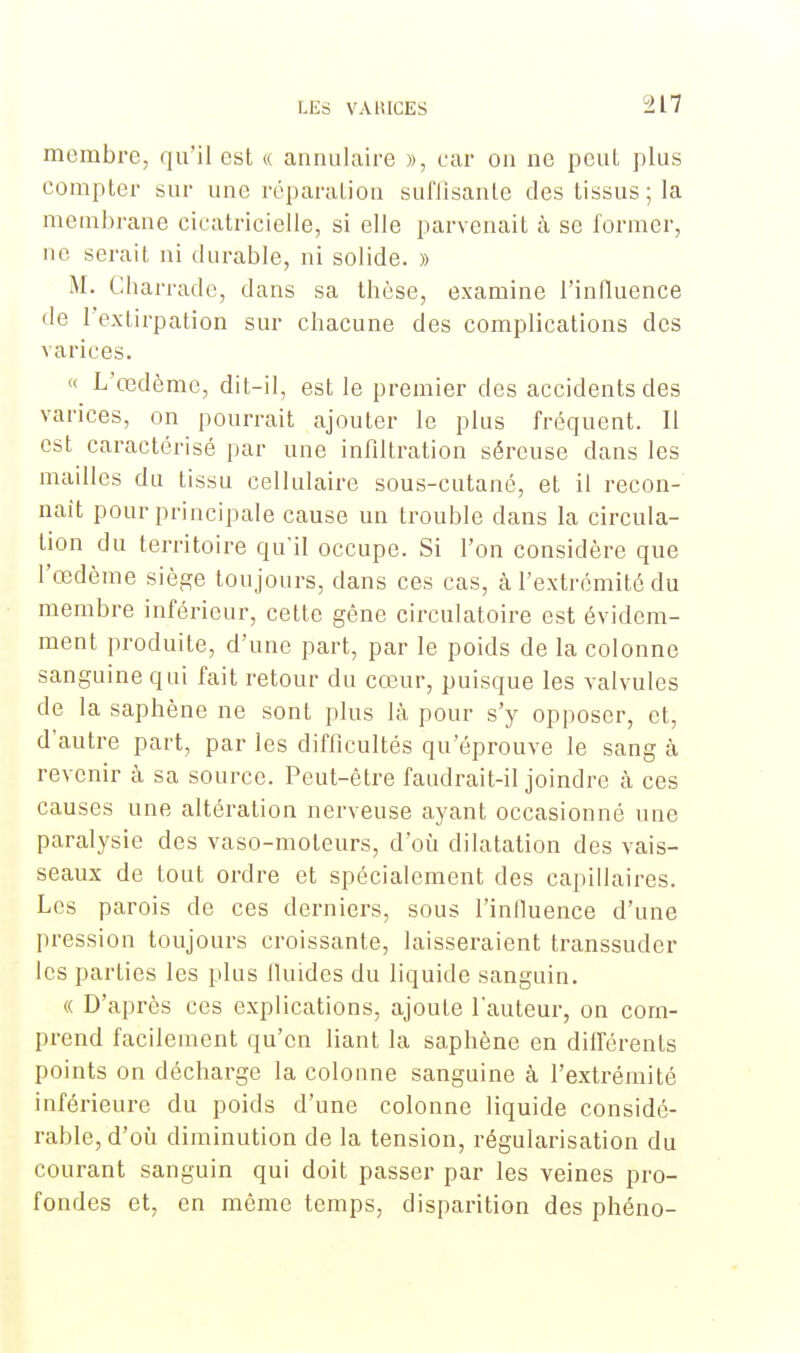 membre, qu'il est « annulaire », car on ne pcul plus compter sur une réparation sul'Jisanle des tissus ; la membrane cicatricielle, si elle parvenait à se former, ne serait ni durable, ni solide. » M. Cbarrade, dans sa thèse, examine l'influence de l'extirpation sur chacune des complications des varices. « L'œdème, dit-il, est le premier des accidents des varices, on pourrait ajouter le plus fréquent. Il est caractérisé par une infiltration séreuse dans les mailles du tissu cellulaire sous-cutané, et il recon- naît pour principale cause un trouble dans la circula- tion du territoire qu'il occupe. Si l'on considère que l'œdème siège toujours, dans ces cas, à l'extrémité du membre inférieur, cette gène circulatoire est évidem- ment produite, d'une part, par le poids de la colonne sanguine qui fait retour du cœur, puisque les valvules de la saphène ne sont plus là pour s'y opposer, et, d'autre part, par les difficultés qu'éprouve le sang à revenir à sa source. Peut-être faudrait-il joindre à ces causes une altération nerveuse ayant occasionné une paralysie des vaso-moteurs, d'où dilatation des vais- seaux de tout ordre et spécialement des capillaires. Les parois de ces derniers, sous l'influence d'une pression toujours croissante, laisseraient transsuder les parties les plus fluides du liquide sanguin. « D'après ces explications, ajoute l'auteur, on com- prend facilement qu'en liant la saphène en différents points on décharge la colonne sanguine à l'extrémité inférieure du poids d'une colonne liquide considé- rable, d'où diminution de la tension, régularisation du courant sanguin qui doit passer par les veines pro- fondes et, en même temps, disparition des phéno-