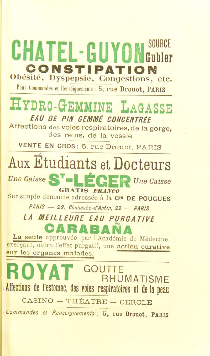 CHATEL-GUYONgX m CONSTIPATION Obésité, Dyspepsie, Congestions, etc. Pour Commandes el Renseignements : 5, rue Drouot, PARIS Hydro-Gemmine Lagasse EAU DE PIN GEMMÉ CONCENTRÉE Affections des voies respiratoires, de la gorge, des reins, de la vessie VENTE EN GROS: 5, rue Drouot, PARIS Aux Étudiants et Docteurs une caisse ST,LÉGER Une Caisse GRATIS FRANCO Sur simple demande adressée à la C* DE POUGUES PARIS — 22, Chaussée-d'Antin, 22 — PARIS LA MEILLEURE EAU PURGATIVE CARABANA La seule approuvée par l'Académie de Médecine, exerçant, outre l'effet purgatif, une action curative sur les organes malades. ROYAT G0UTTE ■ ■ \J I M I RHUMATISME .Affections de l'estomac, des voies respiratoires et de la peau CASINO — THEATRE — CERCLE i Commandes et Renseignements: 5, rue Drouot, PARIS