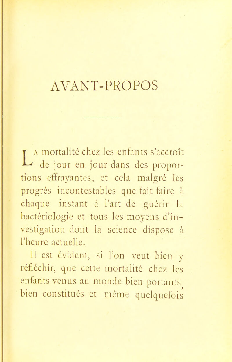 AVANT-PROPOS T A mortalité chez les enfants s'accroît ^ de jour en jour dans des propor- tions effrayantes, et cela malgré les progrés incontestables que fait fliire à chaque instant à l'art de guérir la bactériologie et tous les moyens d'in- vestigation dont la science dispose à l'heure actuelle. Il est évident, si l'on veut bien y réfléchir, que cette mortalité chez les enfiints venus au monde bien portants bien constitués et même quelquefois