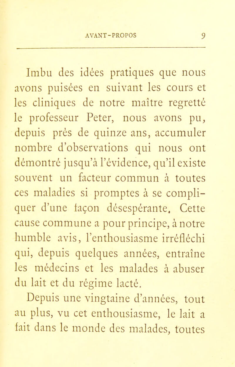 Imbu des idées pratiques que nous avons puisées en suivant les cours et les cliniques de notre maître regretté le professeur Peter, nous avons pu, depuis prés de quinze ans, accumuler nombre d'observations qui nous ont démontré jusqu'cà l'évidence, qu'il existe souvent un facteur commun à toutes ces maladies si promptes à se compli- quer d'une façon désespérante, Cette cause commune a pour principe, à notre humble avis, l'enthousiasme irréfléchi qui, depuis quelques années, entraîne les médecins et les malades à abuser du lait et du régime lacté. Depuis une vingtaine d'années, tout au plus, vu cet enthousiasme, le lait a fait dans le monde des malades, toutes