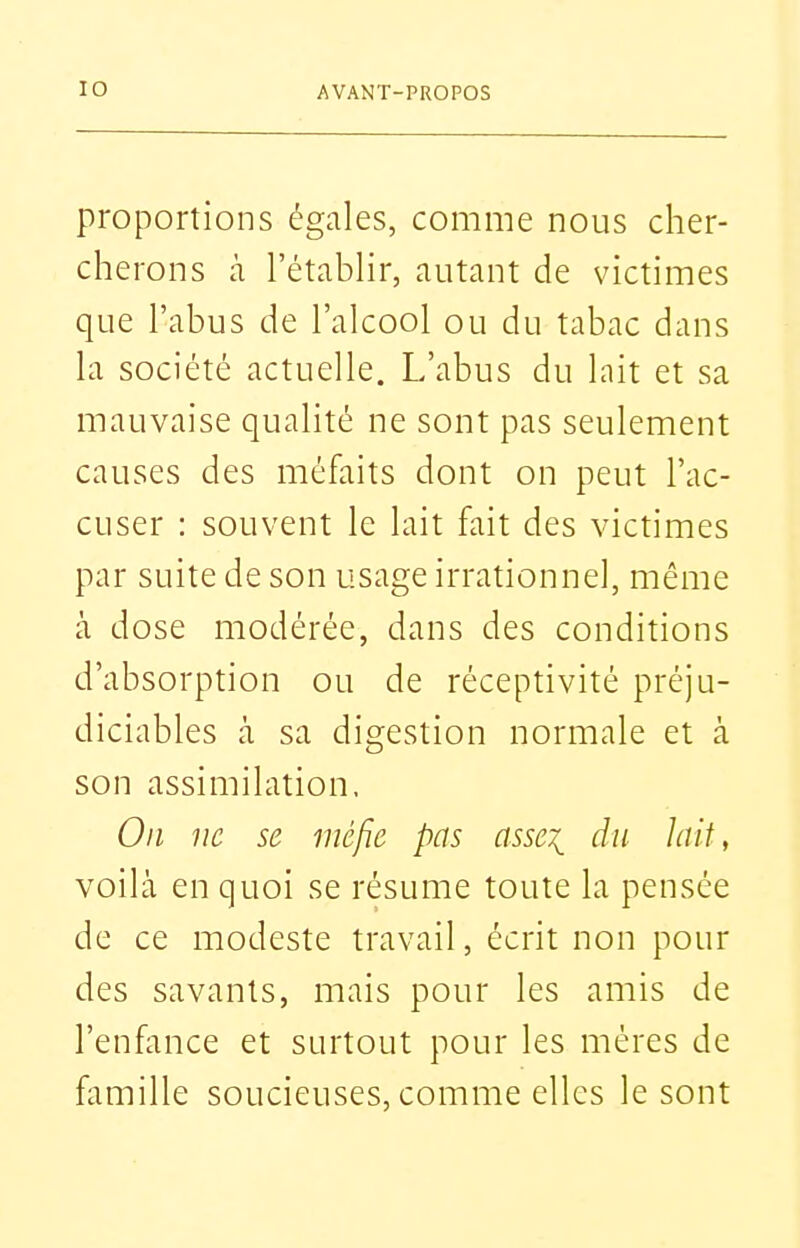 proportions égales, comme nous cher- cherons à l'étabhr, autant de victimes que l'abus de l'alcool ou du tabac dans la société actuelle. L'abus du lait et sa mauvaise qualité ne sont pas seulement causes des méfaits dont on peut l'ac- cuser : souvent le lait fait des victimes par suite de son usage irrationnel, même à dose modérée, dans des conditions d'absorption ou de réceptivité préju- diciables cà sa digestion normale et à son assimilation. On ne se méfie pas asse^ du hiit, voilà en quoi se résume toute la pensée de ce modeste travail, écrit non pour des savants, mais pour les amis de l'enfance et surtout pour les mères de famille soucieuses, comme elles le sont