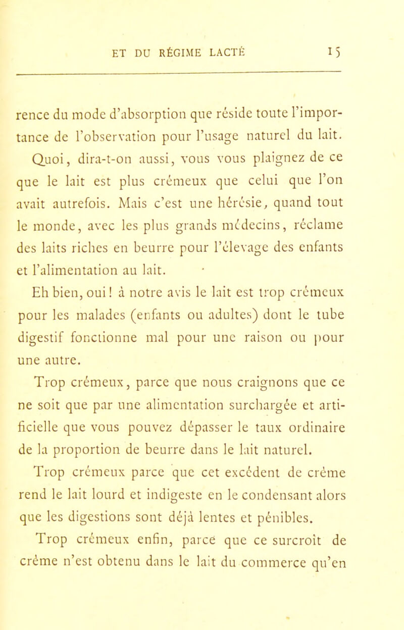 rence du mode d'absorption que réside toute l'impor- tance de l'observation pour l'usage naturel du lait. Quoi, dira-t-on aussi, vous vous plaignez de ce que le lait est plus crémeux que celui que l'on avait autrefois. Mais c'est une hérésie, quand tout le monde, avec les plus grands médecins, réclame des laits riches en beurre pour l'élevage des enfants et l'alimentation au lait. Eh bien, oui! à notre avis le lait est trop crémeux pour les malades (enfants ou adultes) dont le tube digestif fonctionne mal pour une raison ou pour une autre. Trop crémeux, parce que nous craignons que ce ne soit que par une alimentation surchargée et arti- ficielle que vous pouvez dépasser le taux ordinaire de la proportion de beurre dans le lait naturel. Trop crémeux parce que cet excédent de crème rend le lait lourd et indigeste en le condensant alors que les digestions sont déjà lentes et pénibles. Trop crémeux enfin, parce que ce surcroit de crème n'est obtenu dans le lait du commerce qu'en