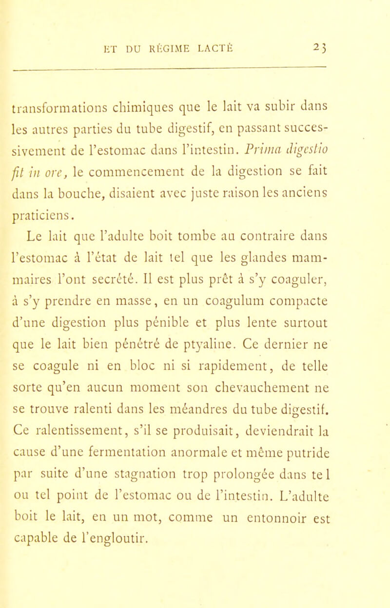 transformations chimiques que le lait va subir dans les autres parties du tube digestif, en passant succes- sivement de l'estomac dans l'intestin. Prima lUgcslio fil in orc, le commencement de la digestion se fait dans la bouche, disaient avec juste raison les anciens praticiens. Le lait que l'adulte boit tombe au contraire dans l'estomac à l'état de lait tel que les glandes mam- maires l'ont sécrété. Il est plus prêt à s'y coaguler, à s'y prendre en masse, en un coagulum compacte d'une digestion plus pénible et plus lente surtout que le lait bien pénétré de ptyaline. Ce dernier ne se coagule ni en bloc ni si rapidement, de telle sorte qu'en aucun moment son chevauchement ne se trouve ralenti dans les méandres du tube digestif. Ce ralentissement, s'il se produisait, deviendrait la cause d'une fermentation anormale et même putride par suite d'une stagnation trop prolongée dans te 1 ou tel point de l'estomac ou de l'intestin. L'adulte boit le lait, en un mot, comme un entonnoir est capable de l'engloutir.