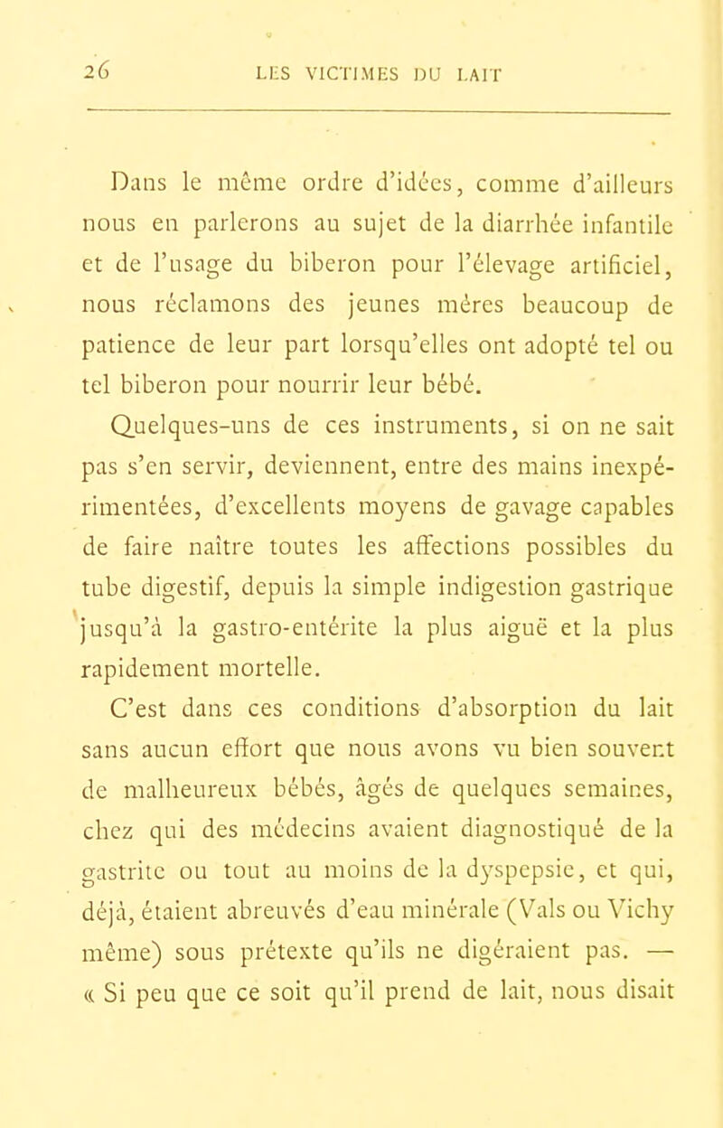 Dans le même ordre d'idées, comme d'ailleurs nous en parlerons au sujet de la diarrhée infantile et de l'usage du biberon pour l'élevage artificiel, nous réclamons des jeunes mères beaucoup de patience de leur part lorsqu'elles ont adopté tel ou tel biberon pour nourrir leur bébé. Quelques-uns de ces instruments, si on ne sait pas s'en servir, deviennent, entre des mains inexpé- rimentées, d'excellents moyens de gavage capables de faire naître toutes les affections possibles du tube digestif, depuis la simple indigestion gastrique 'jusqu'à la gastro-entérite la plus aiguë et la plus rapidement mortelle. C'est dans ces conditions d'absorption du lait sans aucun effort que nous avons vu bien souvent de malheureux bébés, âgés de quelques semaines, chez qui des médecins avaient diagnostiqué de la gastrite ou tout au moins de la dyspepsie, et qui, déjà, étaient abreuvés d'eau minérale (Vais ou Vichy même) sous prétexte qu'ils ne digéraient pas. — « Si peu que ce soit qu'il prend de lait, nous disait