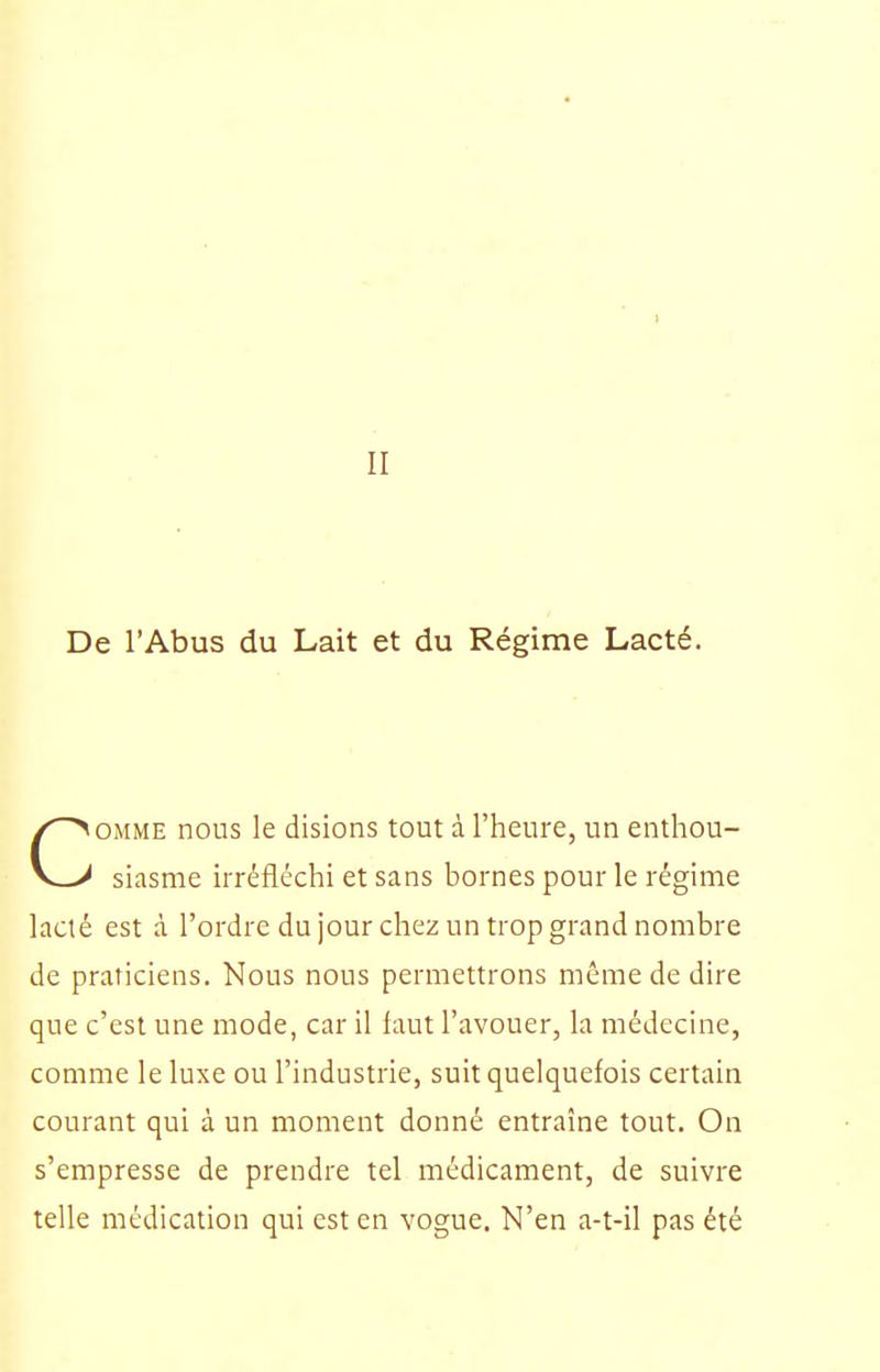 II De l'Abus du Lait et du Régime Lacté. OMME nous le disions tout à l'heure, un enthou- V_> siasme irréfléchi et sans bornes pour le régime lacté est à l'ordre du jour chez un trop grand nombre de praticiens. Nous nous permettrons même de dire que c'est une mode, car il faut l'avouer, la médecine, comme le luxe ou l'industrie, suit quelquefois certain courant qui à un moment donné entraîne tout. On s'empresse de prendre tel médicament, de suivre telle médication qui est en vogue. N'en a-t-il pas été