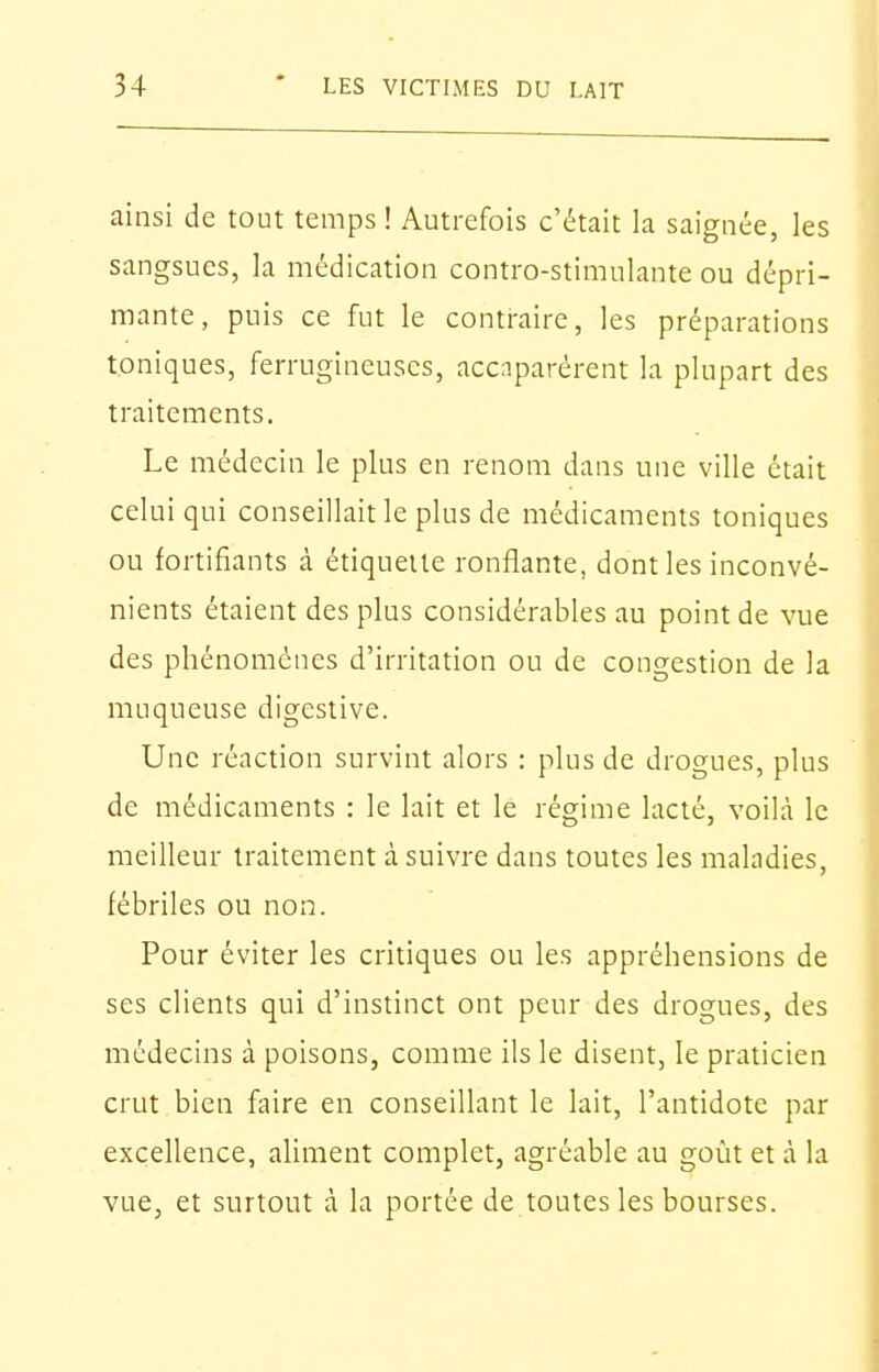 ainsi de tout temps ! Autrefois c'était la saignée, les sangsues, la médication contro-stimulante ou dépri- mante, puis ce fut le contraire, les préparations toniques, ferrugineuses, accaparèrent la plupart des traitements. Le médecin le plus en renom dans une ville était celui qui conseillait le plus de médicaments toniques ou fortifiants à étiquette ronflante, dont les inconvé- nients étaient des plus considérables au point de vue des phénomènes d'irritation ou de congestion de la muqueuse digestive. Une réaction survint alors : plus de drogues, plus de médicaments : le lait et le régime lacté, voilà le meilleur traitement à suivre dans toutes les maladies, fébriles ou non. Pour éviter les critiques ou les appréhensions de ses clients qui d'instinct ont peur des drogues, des médecins à poisons, comme ils le disent, le praticien crut bien faire en conseillant le lait, l'antidote par excellence, aliment complet, agréable au goût et à la vue, et surtout à la portée de toutes les bourses.