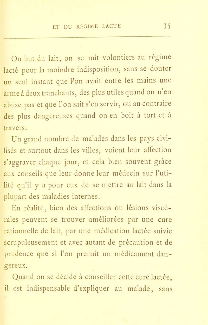 On but lUi lait, on se mit volontiers au régime lacté pour la moindre indisposition, sans se douter un seul instant que Von avait entre les mains une arme à deux tranchants, des plus utiles quand on n'en abuse pas et que l'on sait s'en servir, ou au contraire des plus dangereuses quand on en boit à tort et à travers. Un grand nombre de malades dans les pays civi- lisés et surtout dans les villes, voient leur affection s'aggraver chaque jour, et cela bien souvent grâce aux conseils que leur donne leur médecin sur l'uti- lité qu'il y a pour eux de se mettre au lait dans la plupart des maladies internes. En réalité, bien des affections ou lésions viscé- rales peuvent se trouver améliorées par une cure rationnelle de lait, par une médication lactée suivie scrupuleusement et avec autant de précaution et de prudence que si l'on prenait un médicament dan- gereux. Quand on se décide à conseiller cette cure laciée, il est indispensable d'expliquer au malade, sans