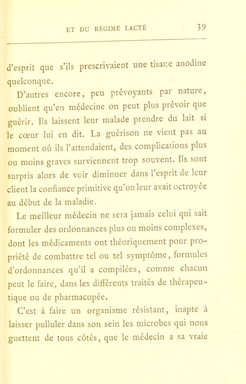 d'esprit que s'ils prescrivaient une tisane anodine quelconque. D'autres encore, peu prévoyants par nature, oublient qu'en médecine on peut plus prévoir que auérir. Ils laissent leur malade prendre du lait si le cœur lui en dit. La guérison ne vient pas au moment où ils l'attendaient, des complications plus ou moins graves surviennent trop souvent. Ils sont surpris alors de voir diminuer dans l'esprit de leur client la confiance primitive qu'on leur avait octroyée au début de la maladie. Le meilleur médecin ne sera jamais celui qui sait formuler des ordonnances plus ou moins complexes, dont les médicaments ont théoriquement pour pro- priété de combattre tel ou tel symptôme, formules d'ordonnances qu'il a compilées, comme chacun peut le faire, dans les différents traités de thérapeu- tique ou de pharmacopée. C'est à faire un organisme résistant, inapte à laisser pulluler dans son sein les microbes qui nous guettent de tous côtés, que le médecin a sa vraie