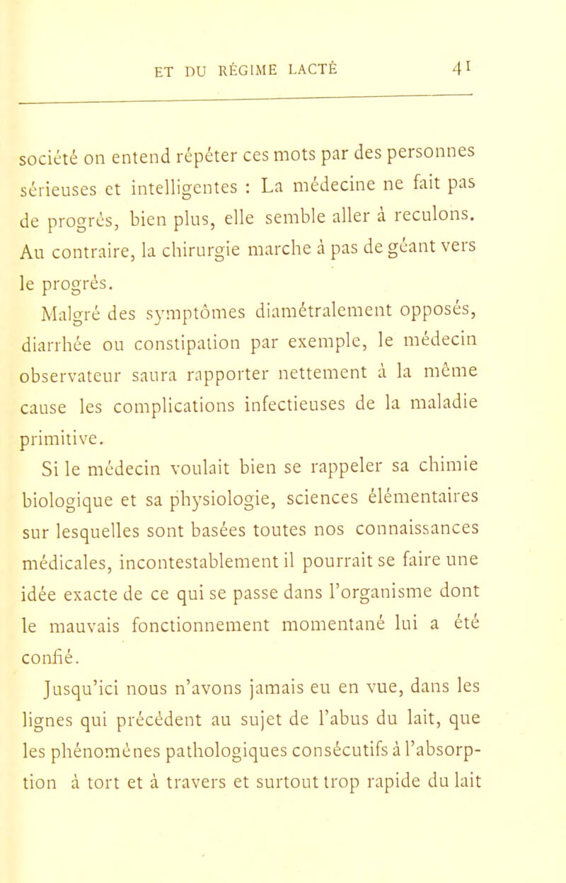 société on entend répéter ces mots par des personnes sérieuses et intelligentes : La médecine ne fait pas de progrès, bien plus, elle semble aller à reculons. Au contraire, la chirurgie marche à pas de géant vers le progrés. Malgré des symptômes diamétralement opposés, diarrhée ou constipation par exemple, le médecin observateur saura rapporter nettement à la même cause les complications infectieuses de la maladie primitive. Si le médecin voulait bien se rappeler sa chimie biologique et sa physiologie, sciences élémentaires sur lesquelles sont basées toutes nos connaissances médicales, incontestablement il pourrait se faire une idée exacte de ce qui se passe dans l'organisme dont le mauvais fonctionnement momentané lui a été confié. Jusqu'ici nous n'avons jamais eu en vue, dans les lignes qui précédent au sujet de l'abus du lait, que les phénomènes pathologiques consécutifs à l'absorp- tion à tort et à travers et surtout trop rapide du lait